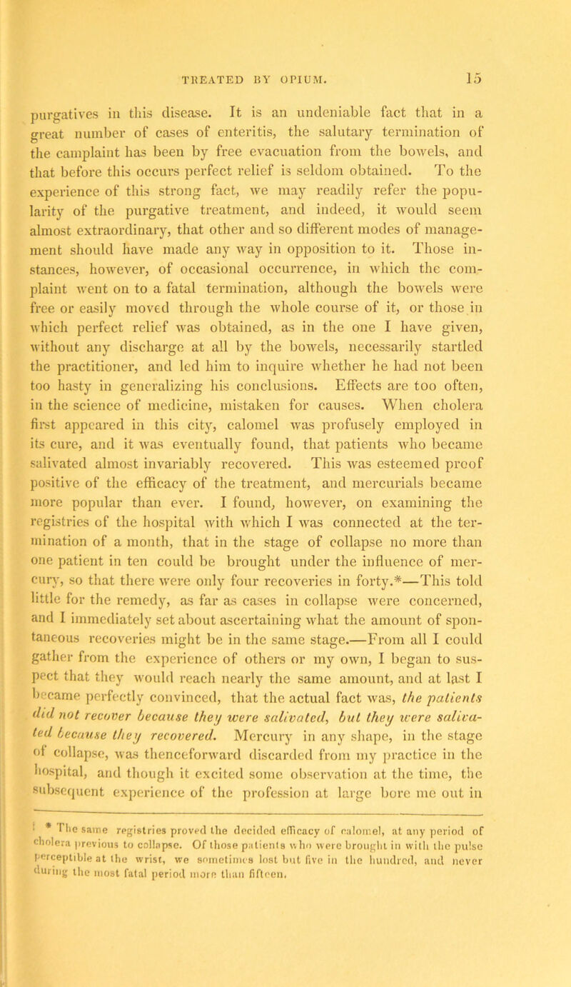 purgatives in tliis disease. It is an undeniable fact tliat in a great number of cases of enteritis, the salutary termination of the camplaint has been by free evacuation from the bowels, and tliat before this occurs perfect relief is seldom obtained. To the experienee of this strong fact, we may readily refer the popu- larity of the purgative treatment, and indeed, it would seem almost extraordinary, that other and so different modes of manage- ment should have made any way in opposition to it. Those in- stances, however, of occasional occurrence, in which the com- plaint went on to a fatal termination, although the bowels were free or easily moved through the whole course of it, or those in which perfect relief was obtained, as in the one I have given, without any discharge at all by the bowels, necessarily startled the practitionei’, and led him to inquire whether he had not been too hasty in generalizing his conclusions. Effects are too often, in the science of medicine, mistaken for causes. When cholera fli’st appeared in this city, calomel was profusely employed in its cure, and it was eventually found, that patients who became salivated almost invariably recovered. This Avas esteemed proof positive of the efficacy of the treatment, and mercurials became more popular than ever. I found, howevei’, on examining the registries of the hospital Avith Avhich I Avas connected at the ter- mination of a month, that in the stage of collapse no more than one patient in ten could be brought under the influence of mer- curA', so that there AA'ere only four recoveries in forty.*—This told little for the remedy, as far as cases in collapse Avere concerned, and I immediately set about ascertaining Avhat the amount of spon- taneous recoveries might be in the same stage.—From all I could gather from the experience of others or my OAvn, I began to sus- pect that they Avould reach nearly the same amount, and at last I became perfectly convinced, that the actual fact Avas, the patients did not recover because they were salivated, but they u ere saliva- ted because they recovered. Mercury in any sliape, in the stage of collapse, Avas thenceforAvard discarded from my practice in the hospital, and though it excited some observation at the time, the subsequent e.xperience of the profession at large bore me out in • * riic same registries proved the decided edicacy of ealoir.el, at any period of cholera previous to collapse. Of those patienis who were brought in with the pulse perceptible at the wrist, we sninetimea lost but five in the hundred, and never during the most fatal period more than fifteen.