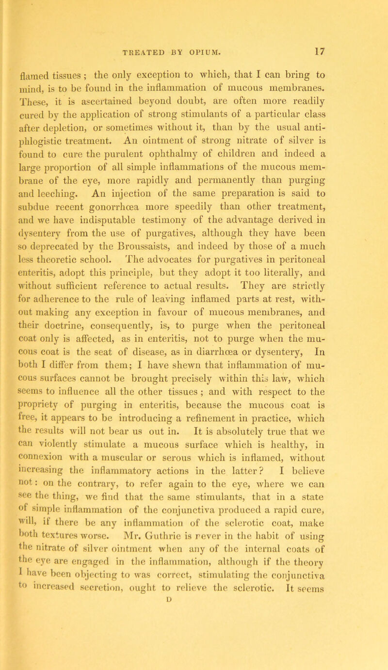 flamed tissues; the only exception to which, that I can bring to mind, is to be found in the intiainraation of mucous membranes. These, it is ascertained beyond doubt, are often more readily cured by the application of strong stimulants of a particular class after depletion, or sometimes without it, than by the usual anti- phlogistic treatment. An ointment of strong nitrate of silver is found to cure the purulent ophthalmy of children and indeed a large proportion of all simple inflammations of the mucous mem- brane of the eye, more rapidly and permanently than purging and leeching. An injection of the same preparation is said to subdue recent gonorrhoea more speedily than other treatment, and we have indisputable testimony of the advantage derived in dysentery from the use of purgatives, although they have been so deprecated by the Broussaists, and indeed by those of a much less theoretic school. The advocates for purgatives in peritoneal enteritis, adopt this principle, but they adopt it too literally, and Avithout sufficient reference to actual results. They are strictly for adherence to the rule of leaving inflamed parts at rest, with- out making any exception in favour of mucous membranes, and their doctrine, consequently, is, to purge when the peritoneal coat only is affected, as in enteritis, not to purge when the mu- cous coat is the seat of disease, as in diarrhoea or dysentery. In both I differ from them; I have sheAvn that inflammation of mu- cous surfaces cannot be brought precisely within this law, which seems to influence all the other tissues ; and with respect to the propriety of purging in enteritis, because the mucous coat is free, it appears to be introducing a refinement in practice, which the results Avill not bear us out in. It is absolutely true that we can violently stimulate a mucous surface which is healthy, in connexion with a muscular or serous which is inflamed, without increasing the inflammatory actions in the latter? I believe not: on the contrary, to refer again to the eye, where Ave can see the thing, Ave find that the same stimulants, that in a state of simple inflammation of the conjunctiva produced a rapid cure, will, if there be any inflammation of the sclerotic coat, make both textures Avorse. Mr. Guthrie is never in the habit of using the nitrate of silver ointment Avhen any of the internal coats of the eye are engaged in the inflammation, although if the theory I have been objecting to AA'as correct, stimulating the conjunctiva to increased secretion, ought to relieve the sclerotic. It seems