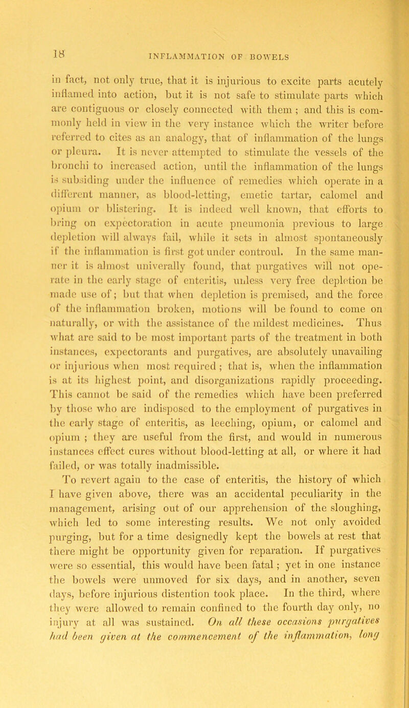 IB in fact, not only true, that it is injurious to excite parts acutely iiiHanied into action, but it is not safe to stimulate parts Avhich are contiguous or closely connected with them; and this is com- monly held in vicAv in the very instance which the writer before referred to cites as an analogy, that of iiiHammation of the lungs or pleura. It is never attempted to stimulate the vessels of the bronchi to increased action, until the inflammation of the lungs is subsiding under the influence of remedies which operate in a dili'crcnl manner, as blood-letting, emetic tartar, calomel and opium or blistering. It is indeed v'ell known, that efforts to bring on expectoration in acute pneumonia previous to large dcjilction will always fail, while it sets in almost spontaneously ii' the inflammation is first got under controul. In the same man- ner it is almost univerally found, that purgatives will not ope- latc in the early stage of enteritis, unless very free depiction be made use of; but that wlicn depletion is premised, and the force of the inflammation broken, motions will be found to come on naturally, or with the assistance of the mildest medicines. Thus what are said to be most important parts of the treatment in both instiinces, expectorants and purgatives, are absolutely unavailing or injurious when most required ; that is, when the inflammation is at its highest iioint, and disorganizations rajiidly proceeding. This cannot be said of the remedies which have been preferred by those Avho are indisposed to the employment of purgatives in the early stage of enteritis, as leeching, opium, or calomel and opium ; they are useful from the first, and would in numerous instances effect cures without blood-letting at all, or where it had failed, or was totally inadmissible. To revert again to the case of enteritis, the history of which I have given above, there was an accidental peculiarity in the management, arising out of our apprehension of the sloughing, which led to some interesting results. We not only avoided purging, but for a time designedly kept the bowels at rest that there might be opportunity given for reparation. If purgatives were so essential, this would have been fatal; yet in one instance the bowels were unmoved for six days, and in another, seven (lays, before injurious distention took place. In the third, where they were allowed to remain confined to the fourth day only, no injury at all was sustained. On all these occasions purgatives had been given at the commencement of the inflammation^ long