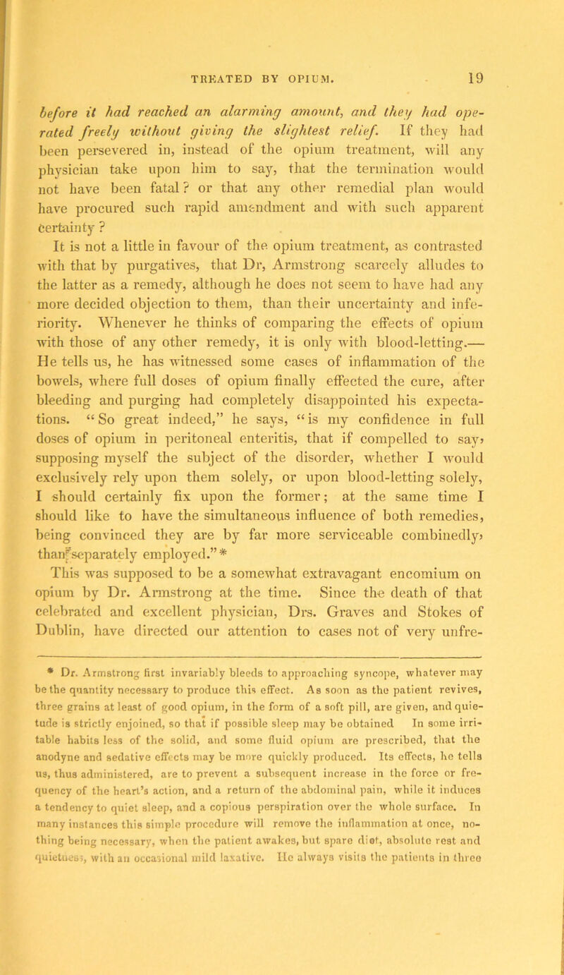 before it had reached an alarming amount, and they had ope- rated freely without giving the slightest relief. If they had been pei’severed in, instead of the opium treatment, will any physician take upon him to say, that the termination would not have been fatal ? or that any other remedial plan would have procured such rapid amendment and with such apparent Certainty ? It is not a little in favour of the opium treatment, as contrasted with that by purgatives, that Dr, Armstrong scarcely alludes to the latter as a remedy, although he does not seem to have had any more decided objection to them, than their uncertainty and infe- riority. Whenever he thinks of comparing the effects of opium with those of any other remedy, it is only with blood-letting.— He tells us, he has witnessed some cases of inflammation of the bowels, where full doses of opium finally effected the cure, after bleeding and purging had completely disappointed his expecta- tions. “ So great indeed,” he says, “ is my confidence in full doses of opium in peritoneal enteritis, that if compelled to say> supposing myself the subject of the disorder, whether I would exclusively rely upon them solely, or upon blood-letting solely, I should certainly fix upon the former; at the same time I should like to have the simultaneous influence of both remedies, being convinced they are by far more serviceable combinedly> thani'scparately employed.”* This was supposed to be a somewhat extravagant encomium on opium by Dr. Annstrong at the time. Since the death of that celebrated and excellent physician, Drs. Gi’aves and Stokes of Dublin, have directed our attention to cases not of very unfre- • Dr. Armstrong first invariably bleeds to approaching syncope, whatever may be the quantity necessary to produce this effect. As soon as the patient revives, three grains at least of good opium, in the form of a soft pill, are given, and quie- tude is strictly enjoined, so that if possible sleep may be obtained In some irri- table habits less of the solid, and some fluid opium are prescribed, that the anodyne and sedative effects may be more quicltly produced. Its effects, he tells us, thus administered, are to prevent a subsequent increase in the force or fre- quency of the heart’s action, and a return of the abdominal pain, while it induces a tendency to quiet sleep, and a copious perspiration over the whole surface. In many instances this simple procedure will remove the inflammation at once, no- thing being necessary, when the patient awakes, but spare diet, absolute rest and quietness, with an occasional mild laxative. He always visits the patients in three