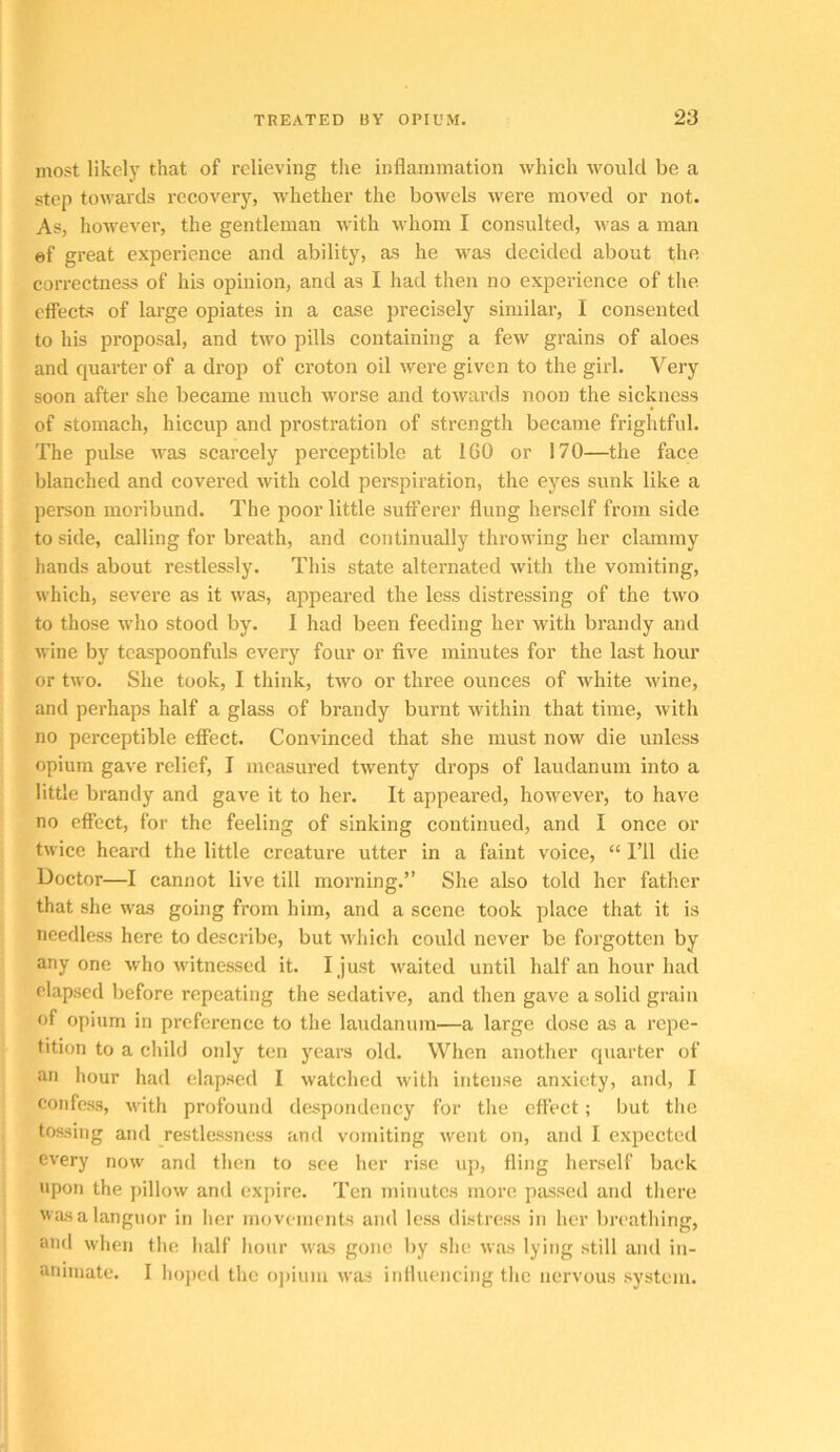 most likelj' that of relieving the inflammation which would be a step towards recovery, whether the bowels were moved or not. As, however, the gentleman with whom I consulted, was a man ef great experience and ability, as he was decided about the correctness of his opinion, and as I had then no experience of the effects of large opiates in a case precisely similar, I consented to his proposal, and two pills containing a few grains of aloes and quarter of a drop of croton oil were given to the girl. Very soon after she became much worse and towards noon the sickness of stomach, hiccup and prostration of strength became frightful. The pulse was scarcely perceptible at 160 or 170—the face blanched and covered with cold perspiration, the eyes sunk like a person moribund. The poor little sufferer flung herself from side to side, calling for breath, and continually throwing her clammy hands about restlessly. This state alternated with the vomiting, which, severe as it was, appeared the less distressing of the two to those who stood by. 1 had been feeding her with brandy and wine by teaspoonfuls every four or five minutes for the last hour or two. She took, I think, tAvo or three ounces of Avhite Avine, and perhaps half a glass of brandy burnt within that time, Avith no perceptible effect. Convinced that she must now die unless opium gave relief, I measured tAventy drops of laudanum into a little brandy and gave it to her. It appeared, however, to have no effect, for the feeling of sinking continued, and I once or tAvice heard the little creature utter in a faint voice, “ I’ll die Doctor—I cannot live till morning.” She also told her father that she Avas going from him, and a scene took place that it is needless here to describe, but Avhich could never be forgotten by anyone Avho Avitnessed it. I just Avaited until half an hour had elapsed before repeating the sedative, and then gave a solid grain of opium in preference to the laudanum—a large dose as a repe- tition to a child only ten years old. When another quarter of an hour had elapsed I Avatched Avith intense anxiety, and, I confess, Avith profound despondency for tlie effect; but the tossing and restlessness and vomiting Avent on, and I expected every now and then to see her rise up, fling herself back upon the pilloAv and cxjiire. Ten minutes more passed and there Avas a languor in her movements and less distress in her breathing, and when flic lialf liour Avas gone by she Avas lying still and in- animate. I hoped the ojiiuni Avas influencing the nervous system.