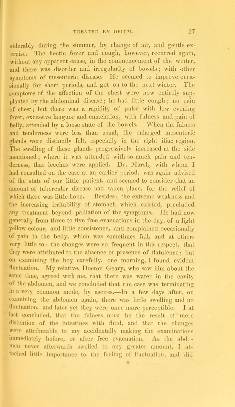 siderably during the summer, by change of air, and gentle ex- ercise. The hectic fever and cough, however, recurred again, without any apparent cause, in the commencement of the winter, and there was disorder and irregularity of bowels ; with other symptoms of mesenteric disease. He seemed to improve occa- sionally for short pei’iods, and got on to the next winter. The symptoms of the affection of the chest were now entirely sup- planted by the abdominal disease; he had little cough ; no pain of chest; but there was a rapidity of pulse with low evening fever, excessive languor and emaciation, with fulness and pain of belly, attended by a loose state of the bowels. When the fulness and tenderness were less than usual, the enlarged mesenteric glands were distinctly felt, especially in the right iliac region. The swelling of these glands progressively increased at the side mentioned; where it was attended with so much pain and ten- derness, that leeches were applied. Dr. Marsh, with whom I had consulted on the case at an earlier period, was again advised of the state of our little patient, and seemed to consider that an amount of tuberculer disease had taken place, for the relief of which there was little hope. Besides ; the extreme weakness and the increasing irritability of stomach which existed, precluded any treatment beyond palliation of the symptoms. He had now generally from three to five free evacuations in the day, of a light yellow colour, and little consistence, and complained occasionally of pain in the belly, which was sometimes full, and at others very little so ; the changes were so frequent in this respect, that they were attributed to the absence or presence of flatulence ; but on examining the boy carefully, one morning, I found evident fluctuation. My relative. Doctor Geary, who saw him about the same time, agreed with me, that there was water in the cavity of the abdomen, and we concluded that the case was terminating in a very common mode, by ascites.—In a few days after, on examining the abdomen again, there was little swelling and no fluctuation, and later yet tliey were once more perceptible. I at last concluded, that the fulness must be the result of* mere distention of the intestines witli fluid, and tliat the changes were attributable to my accidentally making the examinatioi s immediately before, or after free evacuation. As the abdt - men never afterwards swelled to any greater amount, I at- tached little importanee to the feeling of fluctuation, and did *