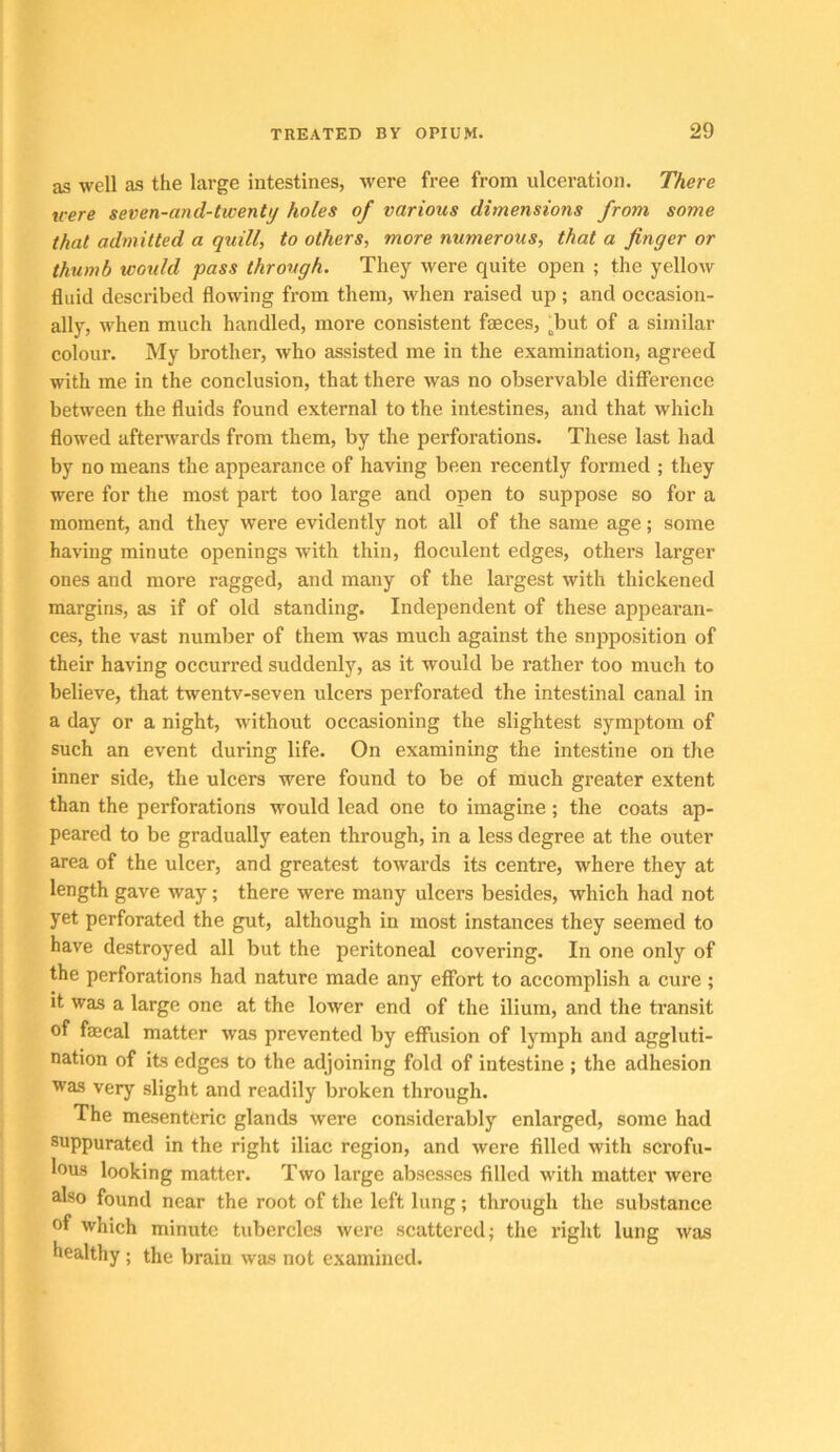 as well as the large intestines, were free from ulceration. There were seven-and-twenty holes of various dimensions from some that admitted a quill, to others, more numerous, that a finger or thumb would pass through. They were quite open ; the yellow fluid described flowing from them, >vhen raised up ; and occasion- ally, when much handled, more consistent faeces, ^but of a similar colour. My brother, who assisted me in the examination, agreed with me in the conclusion, that there was no observable difference between the fluids found external to the intestines, and that which flowed afterwards from them, by the perforations. These last had by no means the appearance of having been recently formed ; they were for the most part too large and open to suppose so for a moment, and they were evidently not all of the same age; some having minute openings with thin, floculent edges, others larger ones and more ragged, and many of the largest with thickened margins, as if of old standing. Independent of these appearan- ces, the vast number of them was much against the snpposition of their having occurred suddenly, as it would be rather too much to believe, that twentv-seven ulcers perforated the intestinal canal in a day or a night, without occasioning the slightest symptom of such an event during life. On examining the intestine on the inner side, the ulcers were found to be of much greater extent than the perforations would lead one to imagine; the coats ap- peared to be gradually eaten through, in a less degree at the outer area of the ulcer, and greatest towards its centre, where they at length gave way; there were many ulcers besides, which had not yet perforated the gut, although in most instances they seemed to have destroyed all but the peritoneal covering. In one only of the perforations had nature made any effort to accomplish a cure ; it was a large one at the lower end of the ilium, and the transit of faecal matter was prevented by effusion of lymph and aggluti- nation of its edges to the adjoining fold of intestine ; the adhesion was very slight and readily broken through. The mesenteric glands were considerably enlarged, some had suppurated in the right iliac region, and were filled with scrofu- lous looking matter. Two large absesses filled with matter were also found near the root of the left lung; through the substance of which minute tubercles were scattered; the right lung was healthy; the brain was not examined.