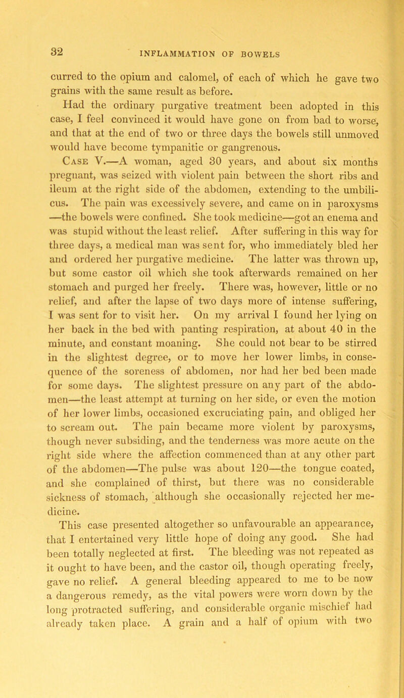 curred to the opium and calomel, of each of which he gave two grains with the same result as before. Had the ordinary purgative ti’eatment been adopted in this case, I feel convinced it would have gone on from bad to worse, and that at the end of two or three days the bowels still unmoved would have become tympanitic or gangrenous. Case V.—A woman, aged 30 years, and about six months pregnant, was seized with violent pain between the short ribs and ileum at the right side of the abdomen, extending to the umbili- cus. The pain was excessively severe, and came on in paroxysms —the bowels wei’e eonfined. She took medicine—got an enema and was stupid without the least relief. After suffering in this way for three days, a medical man was sent for, who immediately bled her and ordered her purgative medicine. The latter was thrown up, but some castor oil which she took afterwards remained on her stomach and purged her freely. There was, however, little or no relief, and after the lapse of two days more of intense suffering, I was sent for to visit her. On my arrival I found her lying on her back in the bed with panting respiration, at about 40 in the minute, and constant moaning. She could not bear to be stirred in the slightest degree, or to move her lower limbs, in conse- quence of the soreness of abdomen, nor had her bed been made for some days. The slightest pressure on any part of the abdo- men—the least attempt at turning on her side, or even the motion of her lower limbs, occasioned exci’uciating pain, and obliged her to scream out. The pain became more violent by paroxysms, though never subsiding, and the tenderness was more acute on the right side where the affection commenced than at any other part of the abdomen—The pulse was about 120—the tongue coated, and she complained of thirst, but there was no considerable sickness of stomach, although she occasionally rejected her me- dicine. This case presented altogether so unfavourable an appearance, that I entertained very little hope of doing any good. She had been totally neglected at first. The bleeding was not repeated as it ought to have been, and the castor oil, though operating freely, gave no relief. A general bleeding appeared to me to be now a dangerous remedy, as the vital joowers were worn down by the long protracted suffering, and considerable organic mischief had already taken place. A grain and a half of opium with two