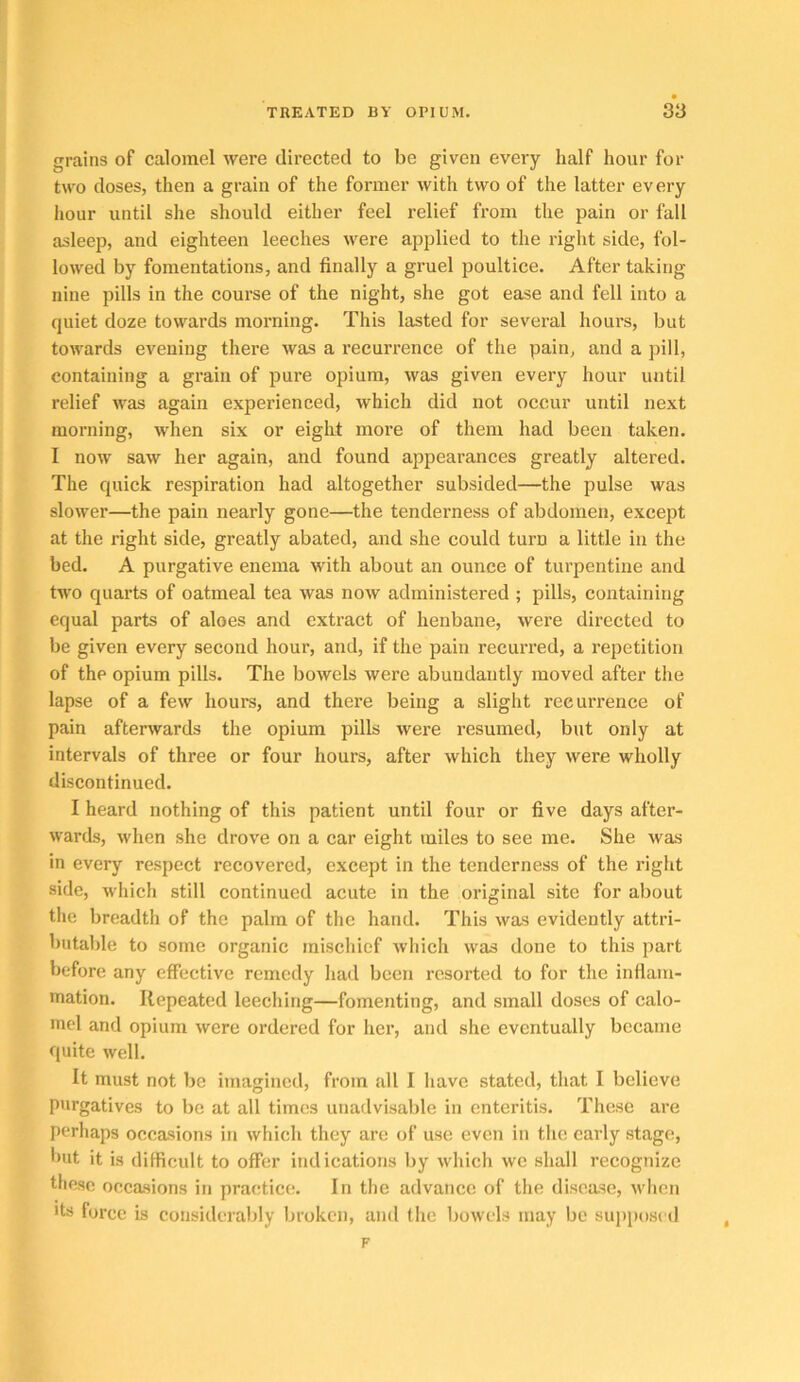 grains of calomel were directed to be given every half hour for two doses, then a grain of the former with two of the latter every hour until she should either feel relief from the pain or fall asleep, and eighteen leeches were applied to the right side, fol- lowed by fomentations, and finally a gruel poultice. After taking nine pills in the course of the night, she got ease and fell into a quiet doze towards morning. This lasted for several hours, but towards evening there was a recurrence of the pain, and a pill, containing a grain of pure opium, was given every hour until relief was again experienced, which did not occur until next morning, when six or eight more of them had been taken. I now saw her again, and found appearances greatly altered. The quick respiration had altogether subsided—the pulse was slower—the pain nearly gone—the tenderness of abdomen, except at the right side, greatly abated, and she could turn a little in the bed. A purgative enema with about an ounce of turpentine and two quarts of oatmeal tea was now administered ; pills, containing equal parts of aloes and extract of henbane, were directed to be given every second hour, and, if the pain recurred, a repetition of the opium pills. The bowels were abundantly moved after the lapse of a few hours, and there being a slight recurrence of pain afterwards the opium pills were resumed, but only at intervals of three or four hours, after which they were wholly discontinued. I heard nothing of this patient until four or five days after- wards, when she drove on a car eight miles to see me. She was in every respect recovered, except in the tenderness of the right side, which still continued acute in the original site for about the breadth of the palm of the hand. This was evidently attri- butable to some organic mischief which was done to this part before any effective remedy had been resorted to for the inflam- mation. Repeated leeching—fomenting, and small doses of calo- mel and opium were ordered for her, and she eventually became quite well. It must not be imagined, from all I have stated, that I believe purgatives to be at all times unadvisable in enteritis. These are perhaps occasions in which they are of use even in the early stage, *>ut it is difficult to offer indications by which we shall recognize these occasions in practice. In the advance of the disease, when its force is considerably broken, and (lie bowels may be sujiposed F