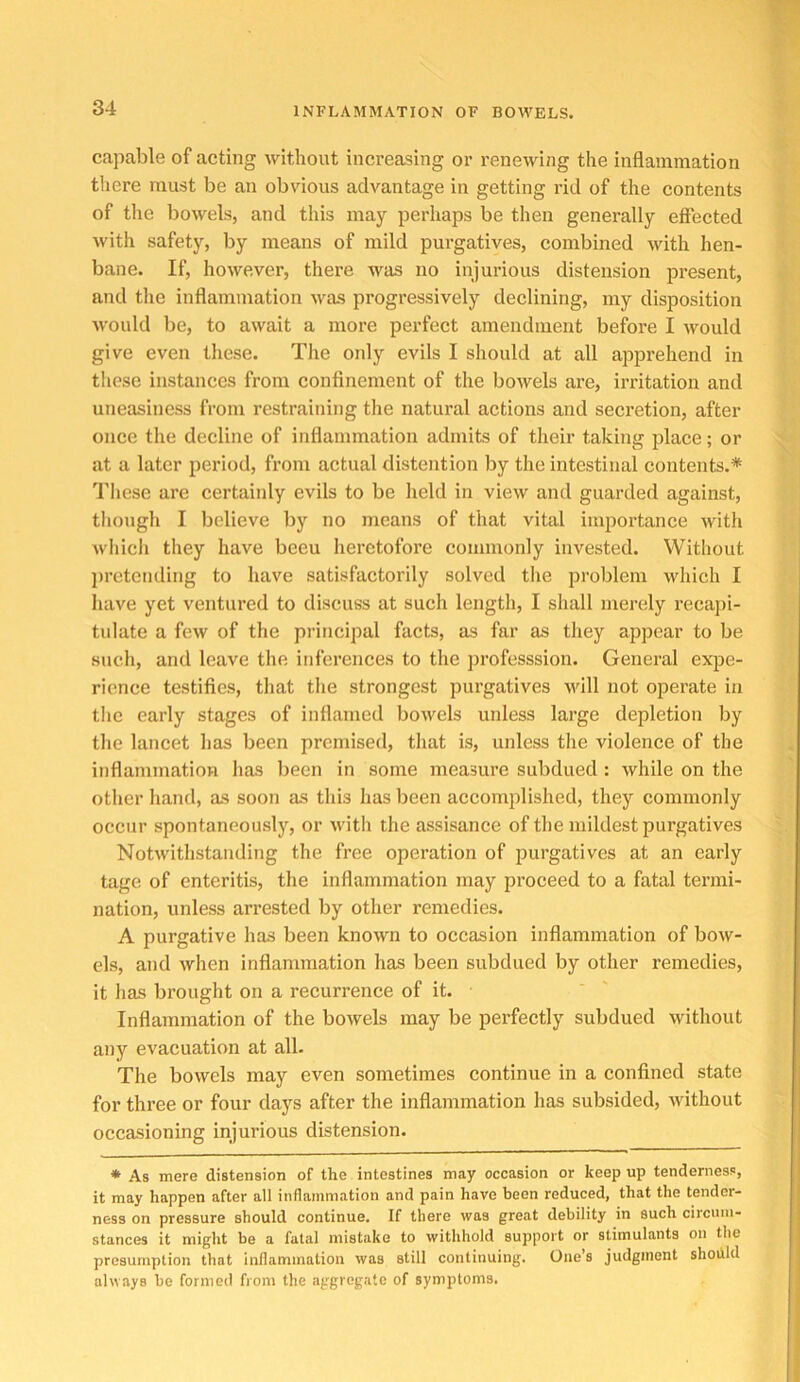 capable of acting without increasing or I’enewing the inflammation there must be an obvious advantage in getting rid of the contents of tlie boAvels, and this may perhaps be then generally effected with safety, by means of mild purgatives, combined with hen- bane. If, however, there w'as no injurious distension present, and the inflammation was progressively declining, my disposition M'ould be, to await a more perfect amendment before I would give even these. The only evils I should at all apprehend in these instances from confinement of the bowels are, irritation and uneasiness from restraining the natural actions and secretion, after once the decline of inflammation admits of their taking jilace; or at a later period, from actual distention by the intestinal contents.* Tliese are certainly evils to be lield in view and guarded against, though I believe by no means of that vital imjiortance with wliich they have beeu heretofore commonly invested. Without pretending to have satisfactorily solved the problem which I have yet ventured to discuss at such length, I shall merely recapi- tulate a few of the principal facts, as far as they appear to be such, and leave the inferences to the professsion. General exjie- rience testifies, that the strongest purgatives will not operate in the early stages of inflamed bowels unless large depletion by the lancet has been premised, that is, unless the violence of the inflammation has been in some measure subdued: while on the other hand, as soon as this has been accomplished, they commonly occur spontaneously, or ivith the assisance of the mildest purgatives Notwithstanding the free operation of purgatives at an early tage of enteritis, the inflammation may proceed to a fatal termi- nation, unless arrested by other remedies. A purgative has been known to occasion inflammation of bow- els, and when inflammation has been subdued by other remedies, it has brought on a recurrence of it. Inflammation of the bowels may be perfectly subdued without any evacuation at all. The bowels may even sometimes continue in a confined state for thi'ee or four days after the inflammation has subsided, -without occasioning injurious distension. * As mere distension of the intestines may occasion or keep up tenderness, it may happen after all inflammation and pain have been reduced, that the tender- ness on pressure should continue. If there was great debility in such circum- stances it might be a fatal mistake to withhold support or stimulants on the presumption that inflammation was still continuing. One’s judgment shoiild always be formed from the aggregate of symptoms.