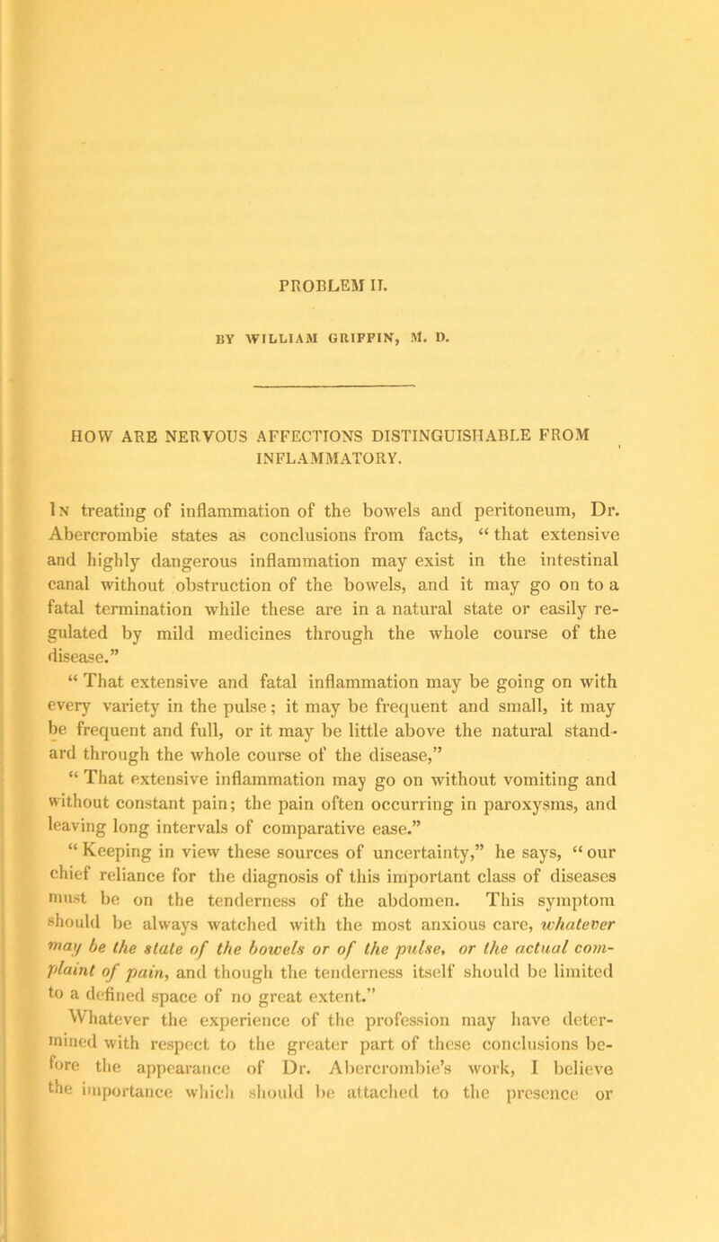 PROBLEM II. BY WILLIAM GRIFFIN, M. D. HOW ARE NERVOUS AFFECTIONS DISTINGUISHABLE FROM INFLAMMATORY. In treating of inflammation of the bowels and peritoneum, Dr. Abercrombie states as conclusions from facts, “ that extensive and highly dangerous inflammation may exist in the intestinal canal without obstruction of the bowels, and it may go on to a fatal termination while these are in a natural state or easily re- gulated by mild medicines through the whole course of the disease.” “ That extensive and fatal inflammation may be going on with every variety in the pulse; it may be frequent and small, it may be frequent and full, or it may be little above the natural stand- ard through the whole course of the disease,” “ That extensive inflammation may go on without vomiting and without constant pain; the pain often occurring in paroxysms, and leaving long intervals of comparative ease.” “ Keeping in view these sources of uncertainty,” he says, “ our chief reliance for the diagnosis of this important class of diseases niust be on the tenderness of the abdomen. This symptom should be always watched with the most anxious care, whatever be the slate of the bowels or of the pulse, or the actual com- plaint of pain, and though the tenderness itself should bo limited to a defined space of no great extent.” Whatever the experience of the profession may Iiave deter- mined with respect to the greater part of these conclusions be- fore the appearance of Dr. Aliercrombie’s work, I believe the importance which sliould be attached to the presence or