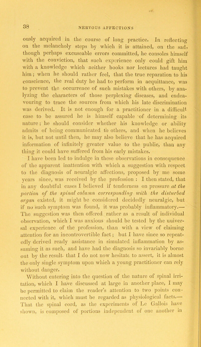 ously acquired in the course of long practice. In reflecting on the melancholy steps by which it is attained, on the sad> though perhaps excuseable errors committed, he consoles himself with the conviction, that such experience only could gift him with a knowledge Avhich neither books nor lectures had taught him; when he should rather feel, that the true reparation to his conscience, the real duty he had to perform in aequittance, was to prevent the occurrence of such mistakes with others, by ana- lyzing the characters of those perjDlexing diseases, and endea- vouring to trace the sources from which his late discrimination was derived. It is not enough for a practitioner in a difficult case to be assured he is himself capable of determining its nature; he should consider whether his knowledge or ability admits of being communicated to others, and when he believes it is, ljut not until then, he may also believe that he has acquired information of infinitely greater value to the public, than any thing it could have suffered from his early mistakes. I have been led to indulge in tliese observations in consequence of tlie apparent inattention with which a suggestion with respect to the diagnosis of neuralgic affections, proposed by me some years since, was received by tlie profession : I then stated, that in any douljtful cases I believed if tenderness on pressure at the portion of the spinal column corresponding with the disturbed organ existed, it might be considered decidedly neuralgic, but if no such symptom was found, it was probably inflammatory.— Tire suggestion was then offered rather as a result of individual observation, which I was anxious should be tested by the uuiver- sal experience of the profession, than with a view of claiming attention for an incontrovertible fact; but I have since so repeat- edly derived ready assistance in simulated inflammation by as- suming it as such, and have had the diagnosis so invariably borne out by the result, that I do not now hesitate to assert, it is almost the only single symptom upon which a young practitioner can rely without danger. Without entering into the question of the nature of spinal irri- tation, which I have discussed at large in another place, I may be permitted to claim the reader’s attention to two points con- nected with it, which must be regarded as physiological facts.— That the spinal cord, as the experiments of Le Gallois have shown, is composed of portions independent of one another in