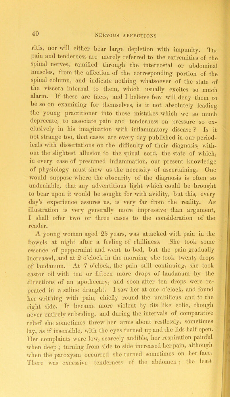 NERVOUS AFFECTIONS ritis, nor will either bear large depletion with impunity. I n, pain and tenderness are merely referred to the extremities of the spinal nerves, ramified through the intercostal or abdominal muscles, from the affection of the corresponding portion of the sjiinal column, and indicate nothing whatsoever of the state of the viscera internal to them, which usually excites so much alarm. If these are facts, and I believe few will deny tliem to be so on examining for themselves, is it not absolutely leading the young practitioner into those mistakes which we so much deprecate, to associate pain and tenderness on pressure so ex- clusively in his imagination with inflammatory disease ? Is it not strange too, that cases arc every day published in our period- icals with dissertations on the difficulty of their diagnosis, witli- out the slightest allusion to the spinal cord, the state of which, in every case of presumed inflammation, our present knowledge of physiology must shew us the necessity of ascertaining. One \vould suppose where the obscurity of the diagnosis is often so undeniable, that any adventitious liglit which could be brought to bear upon it would be sought for with avidity, but this, every day’s experience assures us, is very far from the reality. As illustration is very generally more Impressive than argument, I shall offer two or three cases to the consideration of the reader. A young woman aged 25 years, was attacked with pain in the bowels at niglit after a feeling of cliilliness. She took some essence of peppermint and went to bed, but the pain gradually increased, and at 2 o’clock in the morning she took twenty drops of laudanum. At 7 o’clock, the pain still continuing, she took castor oil with ten or fifteen more drops of laudanum by the directions of an apothecary, and soon after ten drops were re- peated in a saline draught. I saw her at one o’clock, and found her writhing with pain, chiefly round the umbilicus and to the right side. It became more violent by fits like colic, though never entirely subsiding, and during the intervals of comparative relief she sometimes threw her arms about restlessly, sometimes lay, as if insensible, with the eyes turned up and the lids half open. Her complaints were low, scarcely audible, her respiration painful when dee^i; turning from side to side increased her pain, althougli when the paroxysm occurred she turned sometimes on her face. There was excessive tenderness of tlie abdomen ; the least