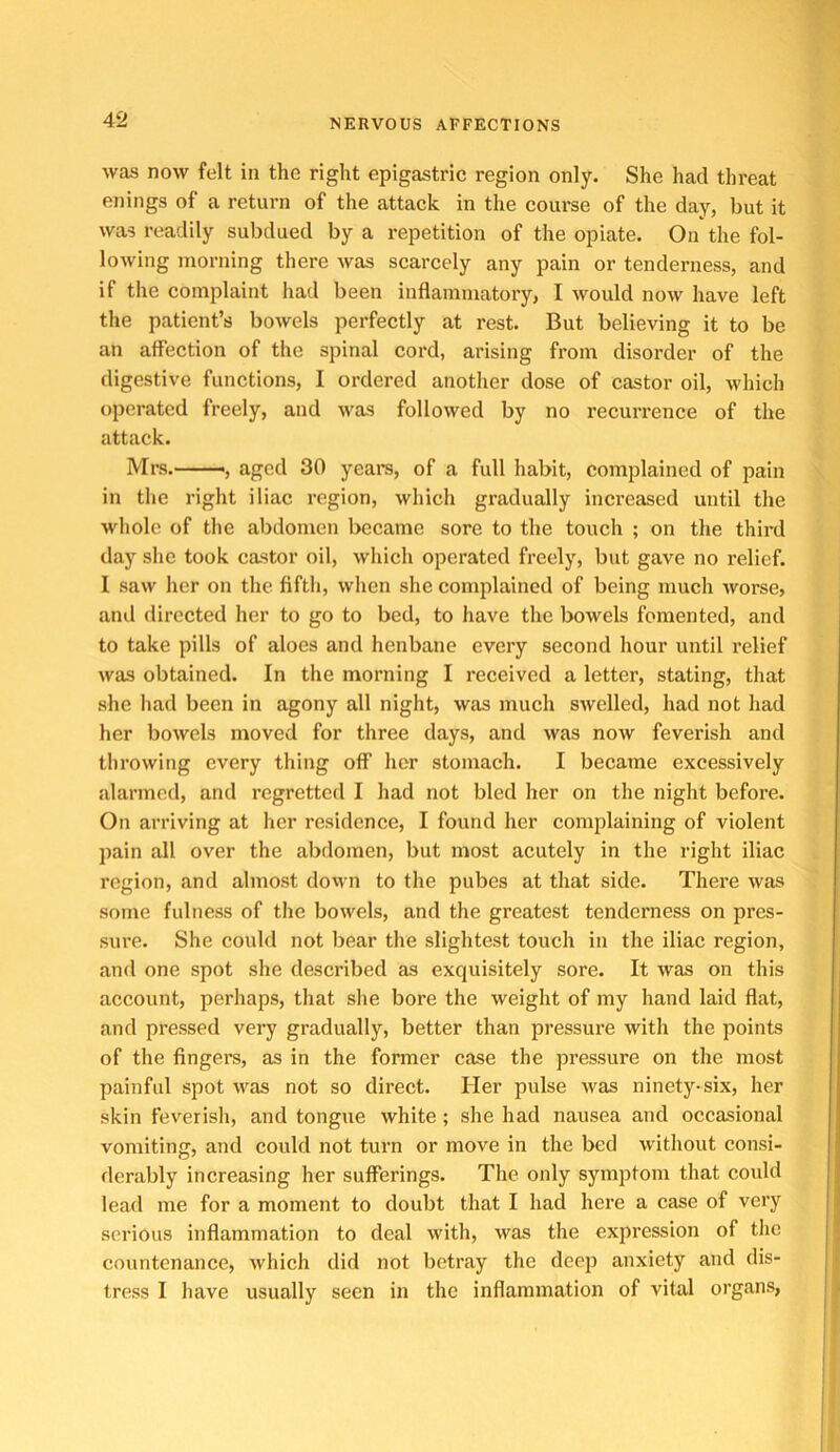 was now felt in the right epigastric region only. She had threat enings of a return of the attack in the course of the day, but it was readily subdued by a repetition of the opiate. On the fol- lowing morning there was scarcely any pain or tenderness, and if the complaint had been inflammatory, I would noAv have left the patient’s bowels perfectly at rest. But believing it to be an affection of the spinal cord, arising from disorder of the digestive functions, I ordered another dose of castor oil, which operated freely, and was followed by no recurrence of the attack. Mrs.——, aged 30 yeai*s, of a full habit, complained of pain in the right iliac region, which gradually increased until the whole of the abdomen became sore to the touch ; on the third day she took castor oil, which operated freely, but gave no relief. I saw her on the fifth, when she complained of being much worse, and directed her to go to bed, to have the bowels fomented, and to take pills of aloes and henbane every second hour until relief was obtained. In the morning I received a letter, stating, that she had been in agony all night, was much swelled, had not had her bowels moved for three days, and was now feverish and throwing every thing off her stomach. I became excessively alarmed, and regretted I had not bled her on the night before. On arriving at her residence, I found her complaining of violent pain all over the abdomen, but most acutely in the right iliac region, and almost down to the pubes at that side. There was some fulness of the bowels, and the greatest tenderness on pres- sure. She could not bear the slightest touch in the iliac region, and one spot she described as exquisitely sore. It was on this account, perhaps, that she bore the weight of my hand laid flat, and pressed very gradually, better than pressure with the points of the fingers, as in the former case the pressure on the most painful spot was not so direct. Her pulse was ninety-six, her skin feverish, and tongue white; she had nausea and occasional vomiting, and could not turn or move in the bed without consi- derably increasing her sufferings. The only symptom that could lead me for a moment to doubt that I had here a case of very serious inflammation to deal with, was the expression of the countenance, which did not betray the deeir anxiety and dis- tress I have usually seen in the inflammation of vital organs,