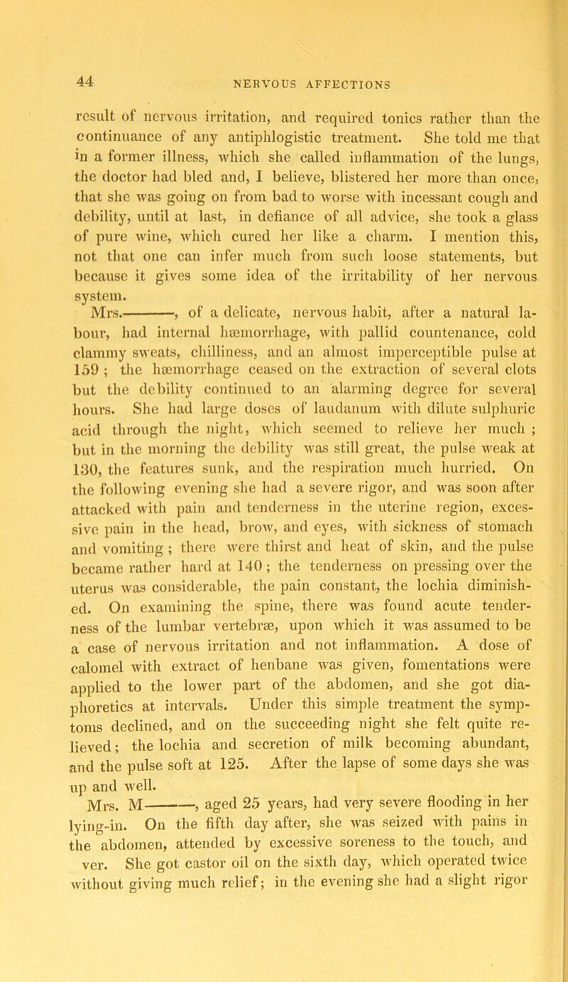 result of nervous irritation, and required tonics rather than the continuance of any antiphlogistic treatment. She told me that in a former illness, Avhich she called inflammation of the lungs, the doctor had bled and, I believe, blistered her more than once, that she was going on from bad to worse with incessant cough and debility, until at last, in defiance of all advice, she took a glass of pure wine, which cured her like a charm. I mention this, not that one can infer much from such loose statements, but because it gives some idea of the irritability of her nervous system. Mrs. , of a delicate, nervous habit, after a natural la- bour, had internal haamorrhage, with pallid countenance, cold clammy sweats, chilliness, and an almost imperceptible pulse at 159 ; the haemorrhage ceased on the extraction of several clots but the debility continued to an alarming degree for several hours. She had large doses of laudanum with dilute sulphuric acid through the night, which seemed to relieve her much ; but in the morning the debility was still great, the pulse weak at 130, the features sunk, and the respiration much hurried. On the follow'ing evening she had a severe rigor, and was soon after attacked with pain and tenderness in the uterine region, exces- sive pain in the head, brow, and eyes, with sickness of stomach and vomiting; there w'ere thirst and heat of skin, and the pulse became rather hard at 140; the tenderness on pressing over the uterus was considerable, the pain constant, the lochia diminish- ed. On examining the spine, there was found acute tender- ness of the lumbar vertebrae, upon which it was assumed to be a case of nervous irritation and not inflammation. A dose of calomel with extract of henbane was given, fomentations were applied to the lower part of the abdomen, and she got dia- plioretics at intervals. Under this simple treatment the symp- toms declined, and on the succeeding night she felt quite re- lieved ; the lochia and secretion of milk becoming abundant, and the pulse soft at 125. After the lapse of some days she was up and well. M , aged 25 years, had very severe flooding in her lying-in. On the fifth day after, she was seized Avith pains in the abdomen, attended by excessive soreness to the touch, and ver. She got castor oil on the sixth day, wliich operated twice without giving much relief; in the evening she had a slight rigor