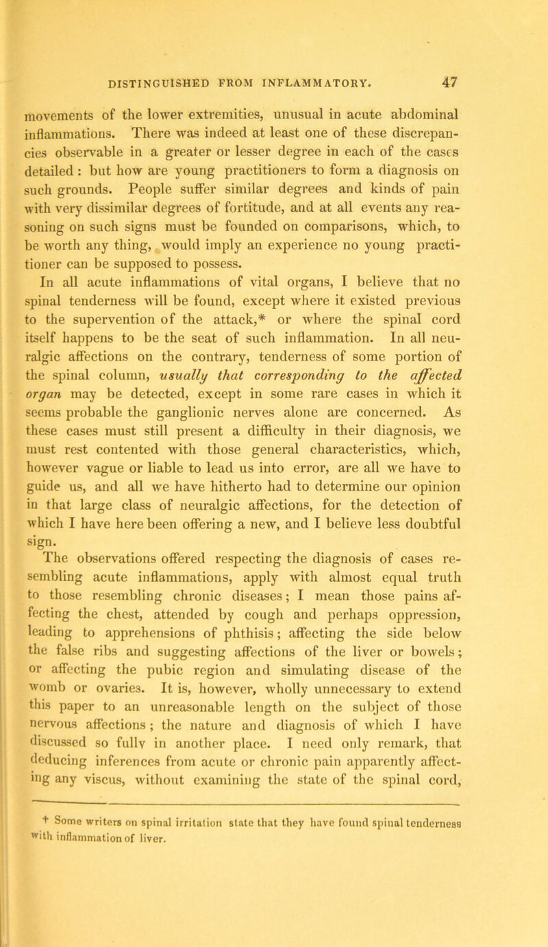 movements of the lower extremities, unusual in acute abdominal inflammations. There was indeed at least one of these discrepan- cies observable in a greater or lesser degree in each of the cases detailed : but how are young practitioners to form a diagnosis on such grounds. People suffer similar degrees and kinds of pain with very dissimilar degrees of fortitude, and at all events any rea- soning on such signs must be founded on comparisons, which, to be worth any thing, would imply an experience no young practi- tioner can be supposed to possess. In all acute inflammations of vital organs, I believe that no spinal tenderness Avill be found, except where it existed previous to the supervention of the attack,* or where the spinal cord itself happens to be the seat of such inflammation. In all neu- ralgic affections on the contrary, tenderness of some portion of the spinal column, usually that corresponding to the affected organ may be detected, except in some rare cases in which it seems probable the ganglionic nerves alone are concerned. As these cases must still present a difficulty in their diagnosis, we must rest contented with those general characteristics, which, however vague or liable to lead us into error, are all we have to guide us, and all we have hitherto had to determine our opinion in that large class of neuralgic affections, for the detection of which I have here been offering a new, and I believe less doubtful sign. The observations offered respecting the diagnosis of cases re- sembling acute inflammations, apply with almost equal truth to those resembling chronic diseases; I mean those pains af- fecting the chest, attended by cough and perhaps oppression, leading to apprehensions of phthisis; affecting the side below the false ribs and suggesting affections of the liver or bowels; or affecting the pubic region and simulating disease of the womb or ovaries. It is, however, wholly unnecessary to extend this paper to an unreasonable length on the subject of those nervous affections; the nature and diagnosis of which I have discussed so fully in another place. I need only remark, that deducing inferences from acute or chronic pain apparently affect- ing any viscus, without examining the state of the spinal cord. + Some writers on spinal irritation state that they have found spinal tenderness with inflammation of liver.
