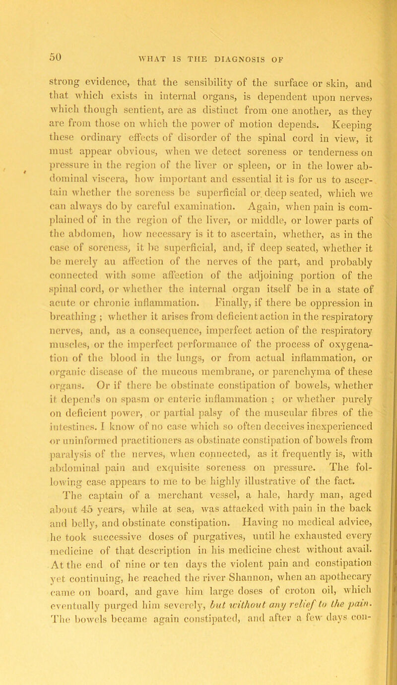 strong evidence, that the sensibility of the surface or skin, and that which exists in internal organs, is dependent upon nerves> which tliough sentient, ai’e as distinct from one anotlier, as they are from those on which the power of motion depends. Keeping these ordinary effects of disorder of the spinal cord in view, it must appear obvious, when we detect soreness or tenderness on ])ressure in the region of tiie liver or spleen, or in tlie lower ab- dominal viscera, how important and essential it is for us to ascer- tain whether the soreness be superficial or deep seated, which we can always do by careful examination. Again, when pain is com- jdained of in tlie region of the liver, or middle, or lower parts of the alnlomen, how necessary is it to ascertain, whether, as in the case of soreness, it lie superficial, and, if deep seated, whether it lie merely au affection of tiie nerves of the part, and probably connected with some affection of the adjoining portion of the spinal cord, or whether the internal organ itself be in a state of acute or chronic inflammation. Finally, if there be oppression in brcatliing ; whether it arises from deficient action in the respiratory nerves, and, as a consequence, imperfect action of the respiratory muscles, or the imperfect performance of the process of oxygena- tion of the Idood in the lungs, or from actual inflammation, or organic disease of the mucous membrane, or parenchyma of these organs. Or if there be obstinate constipation of bowels, whether it dejicm’s on spasm or enteric inflammation ; or Avhether purely on deficient power, or partial palsy of the muscular fibres of the intestines. I know of no case which so often deceives inexperienced or uninformed practitioners as obstinate constipation of bowels from paralysis of the nerves, when connected, as it frequently is, with abdominal pain and exquisite soreness on pressure. The fol- lowing case appears to me to be highly illustrative of the fact. The captain of a merchant vessel, a hale, hardy man, aged about 45 years, while at sea, was attacked with pain in the back and belly, and obstinate constipation. Having no medical advice, he took successive doses of purgatives, until he exhausted every medicine of that description in his medicine chest without avail. At the end of nine or ten days the violent pain and constipation yet continuing, he reached the river Shannon, when an apothecary came on board, and gave him large doses of croton oil, which eventually purged him severely, hut xcilhoxtt any relief to the pain. 'I'lic bowels became again constijrated, and after a few days con-