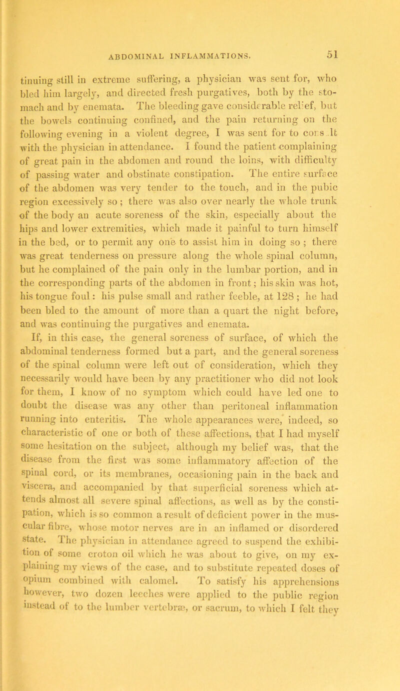 tinuing still in extreme suffering, a i^hysician %vas sent for, who bled liini largely, and directed fresh purgatives, both by the sto- mach and by enemata. The bleeding gave considerable relief, but the bowels continuing confined, and the pain returning on the following evening in a violent degree, 1 was sent for to consult with the physician in attendance. I found the patient complaining of great pain in the abdomen and round the loins, with difficulty of passing water and obstinate constipation. The entire surface of the abdomen was very tender to the touch, and in the pubic region excessively so; there was also over nearly the whole trunk of the body an acute soreness of the skin, especially about the hips and lower extremities, which made it painful to turn himself in the bad, or to permit any one to assist him in doing so ; there was great tenderness on pressure along the whole spinal column, but he complained of the pain only in the lumbar portion, and in the corresponding parts of the abdomen in front; his skin was hot, his tongue foul: his pulse small and rather feeble, at 128 ; he had been bled to the amount of more than a quart the night before, and was continuing the purgatives and enemata. If, in this case, the general soreness of surface, of which the abdominal tenderness formed but a part, and the general soreness of the spinal column were left out of consideration, which they necessarily would have been by any practitioner who did not look for them, I know of no symptom which could have led one to doubt the disease was any other than peritoneal inflammation running into enteritis. The whole appearances were,* indeed, so characteristic of one or both of tliese affections, that I had myself some hesitation on the subject, although my belief was, that the disease from the first was some inflammatory affection of the spinal cord, or its membranes, occasioning )>ain in the back and viscera, and accompanied by that superficial soreness which at- tends almost all severe spinal affections, as well as by the consti- pation, which is so common a result of deficient power in the mus- cular fibre, whose motor nerves are in an inflamed or disordered state. The physician in attendance agreed to suspend the exhibi- tion of some croton oil which he was about to give, on my ex- plaining my views of the case, and to substitute repeated doses of opium combined with calomel. To satisfy his apprehensions however, two dozen leeches were applied to the public region instead of to the lumber vertebral, or sacrum, to which I felt they