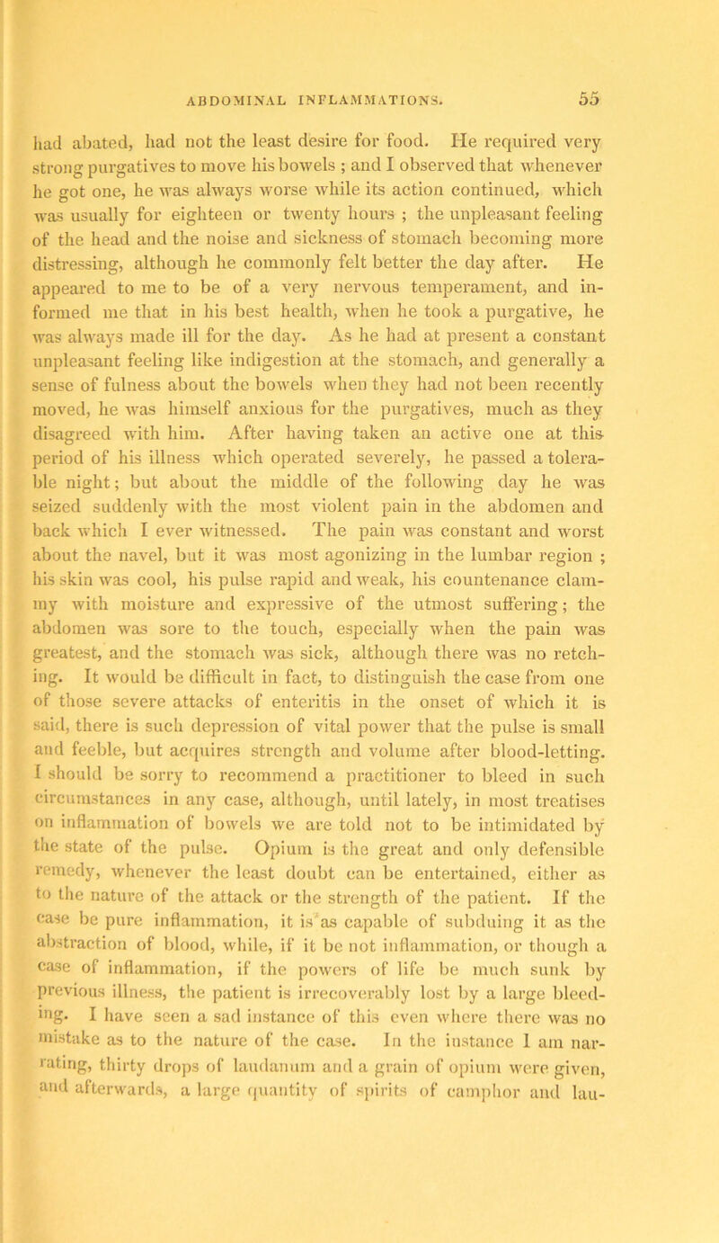 had abated, had not the least desire for food. He required very strong purgatives to move his bowels ; and I observed that whenever he got one, he Avas always worse while its action continued, which was usually for eighteen or twenty hours ; the unpleasant feeling of the head and the noise and sickness of stomach becoming more distressing, although he commonly felt better the day after. He appeared to me to be of a very neiwous temperament, and in- formed me that in his best health, when he took a purgative, he was always made ill for the day. As he had at present a constant unpleasant feeling like indigestion at the stomach, and generally a sense of fulness about the bowels when they had not been recently moved, he was himself anxious for the purgatives, much as they disagreed with him. After having taken an active one at this period of his illness which operated severely, he passed a tolera- ble night; but about the middle of the following day he was seized suddenly with the most violent pain in the abdomen and back which I ever witnessed. The pain was constant and worst about the navel, but it was most agonizing in the lumbar region ; his skin was cool, his pulse rapid and weak, his countenance clam- my Avith moisture and expressive of the utmost sulFering; the abdomen was sore to the touch, especially when the pain was greatest, and the stomach was sick, although there Avas no retch- ing. It Avould be difficult in fact, to distinguish the case from one of those severe attacks of enteritis in the onset of Avhich it is said, there is such depression of vital power that the pulse is small and feeble, but acquires strength and volume after blood-letting. I should be sorry to recommend a practitioner to bleed in such circumstances in any case, although, until lately, in most treatises on inflammation of bowels Ave are told not to be intimidated by the state of the pulse. Opium is the great and only defensible remedy, Avhenever the least doubt can be entertained, either as to the nature of the attack or the strength of the patient. If the case be pure inflammation, it is'as capable of subduing it as the abstraction of blood, Avhile, if it be not inflammation, or though a case of inflammation, if the poAvers of life be much sunk by previous illness, the patient is irrecoverably lost by a large bleed- ing. I have seen a sad instance of this even Avhere there Avas no mistake as to the nature of the case. In the instance I am nar- rating, thirty drops of laudanum and a grain of opium Avere given, and afterwards, a large quantity of spirits of camphor and lau-