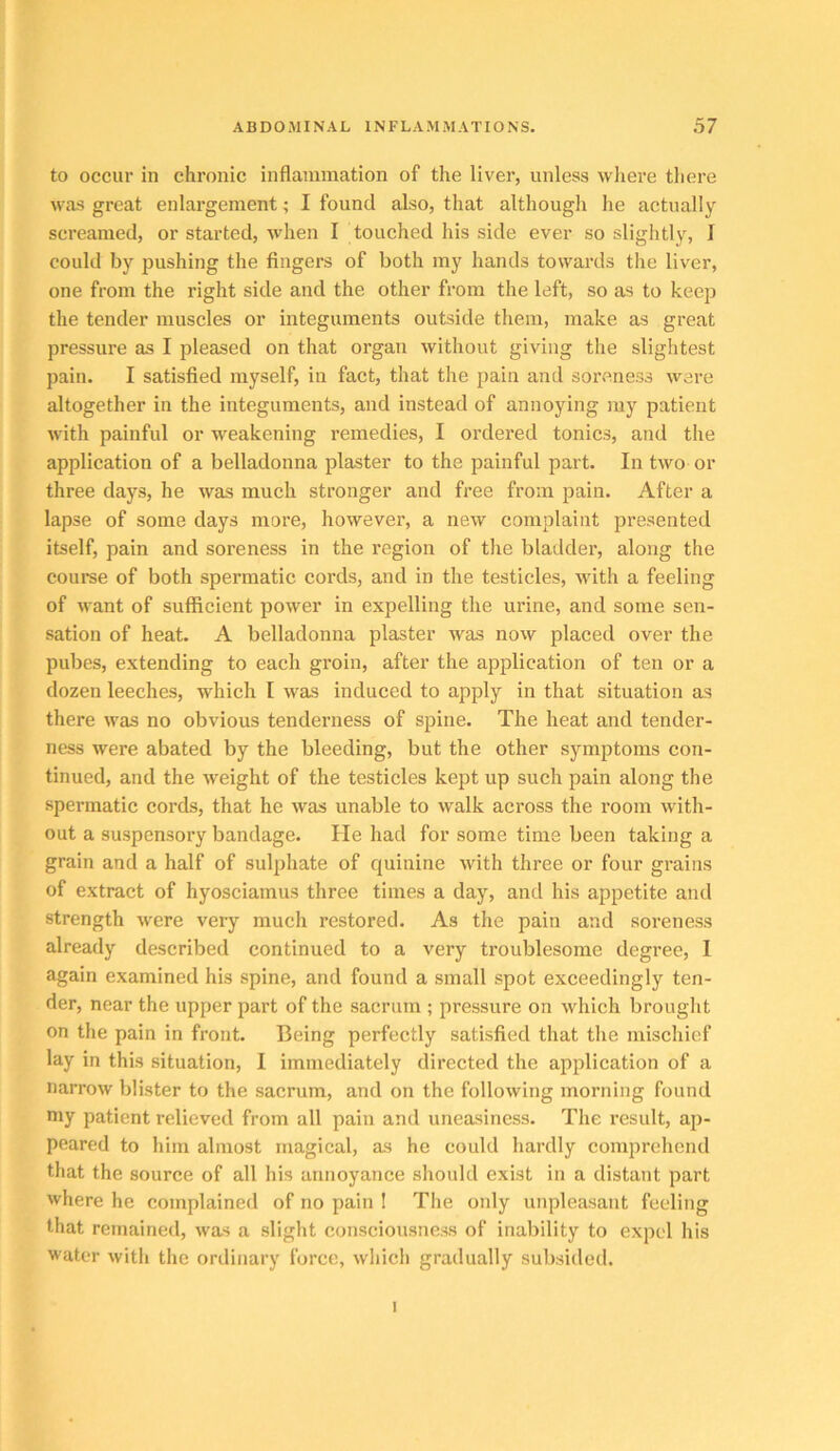 to occur in chronic inflammation of the liver, unless where there was great enlargement; I found also, that although he actually screamed, or started, when I touched his side ever so slightly, I could by pushing the fingers of both ray hands towards the liver, one from the right side and the other from the left, so as to keep the tender muscles or integuments outside them, make as great pressure as I pleased on that organ without giving the slightest pain. I satisfied myself, in fact, that the pain and soreness ware altogether in the integuments, and instead of annoying ray patient with painful or weakening remedies, I ordered tonics, and the application of a belladonna plaster to the painful part. In two or three days, he was much stronger and free from pain. After a lapse of some days more, however, a new complaint presented itself, pain and soreness in the region of the bladder, along the course of both spermatic cords, and in the testicles, with a feeling of want of sufficient power in expelling the urine, and some sen- sation of heat. A belladonna plaster was now placed over the pubes, extending to each groin, after the application of ten or a dozen leeches, which I was induced to apply in that situation as there was no obvious tenderness of spine. The heat and tender- ness were abated by the bleeding, but the other symptoms con- tinued, and the weight of the testicles kept up such pain along the spermatic cords, that he was unable to walk across the room with- out a suspensory bandage. He had for some time been taking a grain and a half of sulphate of quinine with three or four grains of extract of hyosciamus three times a day, and his appetite and strength were veiy much restored. As the pain and soreness already described continued to a very troublesome degree, I again examined his spine, and found a small spot exceedingly ten- der, near the upper part of the sacrum ; pressure on which brought on the pain in front. Being perfectly satisfied that the mischief lay in this situation, I immediately directed the application of a narrow blister to the sacrum, and on the following morning found niy patient relieved from all pain and uneasiness. The result, ap- peared to him almost magical, as he could hardly comprehend that the source of all his annoyance should exist in a distant part where he complained of no pain I The only unpleasant feeling that remained, was a slight consciousness of inability to expel his water with the ordinary force, which gradually subsided. I
