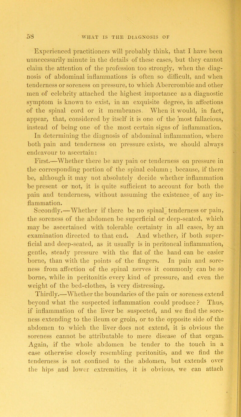 Experienced practitioners will probably think, that I have been unnecessarily minute in the details of these cases, but they cannot claim the attention of the profession too strongly, when the diag- nosis of abdominal inflammations is often so difficult, and when tenderness or soreness on pressure, to Avhich Abercrombie and other men of celebrity attached the highest importance as a diagnostic symptom is known to exist, in an exquisite degree, in affections of the spinal cord or it membranes. When it would, in fact, appear, that, considered by itself it is one of the most fallacious, instead of being one of the most certain signs of inflammation. In determining the diagnosis of abdominal inflammation, where both pain and tenderness on pressure exists, we should always endeavour to ascertain: First.—Whether there be any pain or tenderness on pressure in the corresponding portion of the spinal column ; because, if there be, altliough it may not absolutely decide whether inflammation be present or not, it is quite sufficient to account for both the pain and tenderness, without assuming the existence of any in- flammation. Secondly.—Whether if there be no spinal^ tenderness or pain, the soreness of the abdomen be superficial or deep-seated, which may be ascertained with tolerable certainty in all cases, by an examination directed to that end. And whether, if both super- ficial and deep-seated, as it usually is in peritoneal inflammation, gentle, steady pressure with the flat of the hand can be easier borne, than with the points of the fingers. In pain and sore- ness from affection of the spinal nerves it commonly can be so borne, while in peritonitis every kind of pressure, and even the weight of the bed-clothes, is very distressing. Thirdly.—Whether the boundaries of the pain or soreness extend beyond what the suspected inflammation could produce ? Thus, if inflammation of the liver be suspected, and we find the sore- ness extending to the ileum or groin, or to the opposite side of the abdomen to which the liver does not extend, it is obvious the soreness cannot be attributable to mere disease of that organ. Again, if the whole abdomen be tender to the touch in a case otherwise closely resembling peritonitis, and we find the tenderness is not confined to the abdomen, but extends over the hips and lower extremities, it is obvious, we can attach