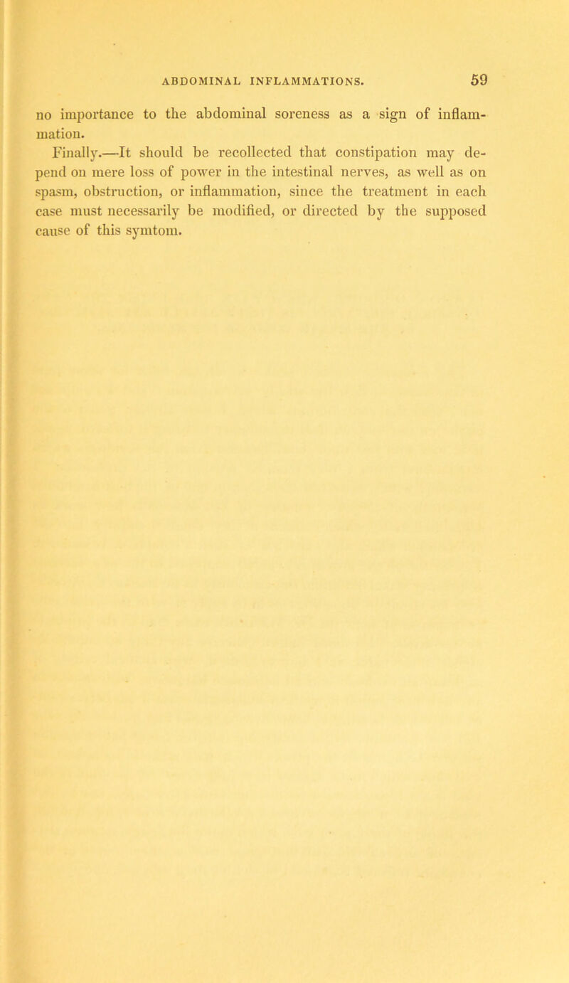 no importance to the abdominal soreness as a sign of inflam- mation. Finally.—It should be recollected that constipation may de- pend on mere loss of poM^er in the intestinal nerves, as well as on spasm, obstruction, or inflammation, since the treatment in each case must necessarily be modified, or directed by the supposed cause of this symtom.