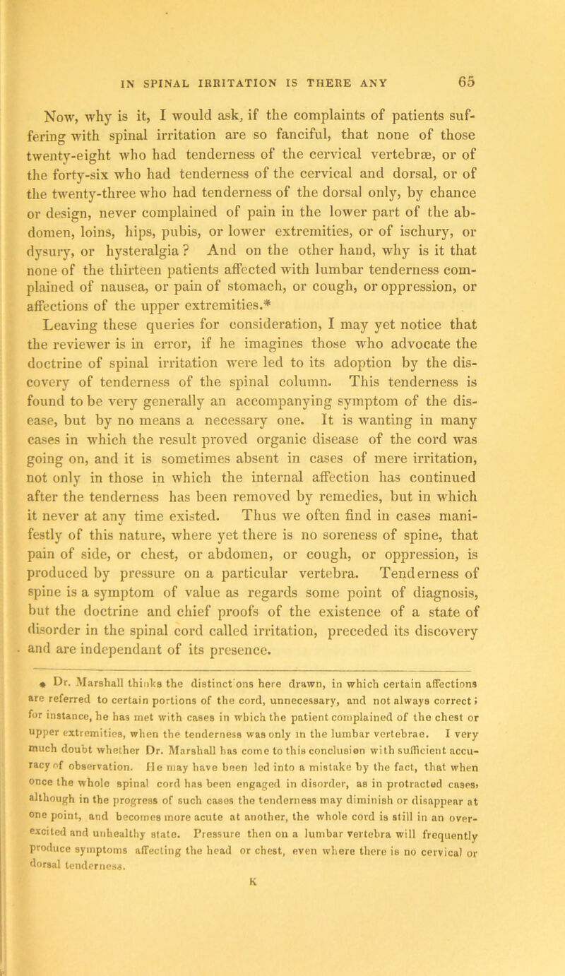 Now, why is it, I would ask, if the complaints of patients suf- fering with spinal irritation are so fanciful, that none of those twenty-eight who had tenderness of the cervical vertebrae, or of the forty-six who had tenderness of the cervical and dorsal, or of the twenty-three who had tenderness of the dorsal only, by chance or design, never complained of pain in the lower part of the ab- domen, loins, hips, pubis, or lower extremities, or of ischury, or dysury, or hysteralgia ? And on the other hand, why is it that none of the thirteen patients affected with lumbar tenderness com- plained of nausea, or pain of stomach, or cough, or oppression, or affections of the upper extremities.* Leaving these queries for consideration, I may yet notice that the reviewer is in error, if he imagines those who advocate the doctrine of spinal irritation were led to its adoption by the dis- covery of tenderness of the spinal column. This tenderness is found to be very generally an accompanying symptom of the dis- ease, but by no means a necessary one. It is wanting in many cases in which the result proved organic disease of the cord was going on, and it is sometimes absent in cases of mere irritation, not only in those in which the intei’nal affection has continued after the tenderness has been removed by remedies, but in which it never at any time existed. Thus we often find in cases mani- festly of this nature, where yet there is no soreness of spine, that pain of side, or chest, or abdomen, or cough, or oppression, is produced by pressure on a particular vertebra. Tenderness of spine is a symptom of value as regards some point of diagnosis, but the doctrine and chief proofs of the existence of a state of disorder in the spinal cord called irritation, preceded its discovery and are independant of its presence. • Dr. Marshall Ihinlrs the distinct'ons here drawn, in which certain affections are referred to certain portions of the cord, unnecessary, and not always correct» for instance, he has met with cases in which the patient complained of the chest or upper extremities, when the tenderness was only in the lumbar vertebrae. I very much doubt whether Dr. Marshall has come to this conclusion with sullicient accu- racy of observation, lie may have been led into a mistake by the fact, that when once the whole spinal cord has been engaged in disorder, as in protracted cases, although in the progress of such cases the tenderness may diminish or disappear at one point, and becomes more acute at another, the whole cord is still in an over- excited and unhealthy state. Pressure then on a lumbar vertebra will frequently produce symptoms affecting the head or chest, even where there is no cervical or dorsal tenderness. K