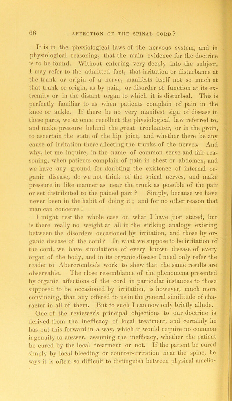 It is in the physiological laws of the nervous system, and in . j ])hj'^siological reasoning, that the main evidence for the doctrine ‘ , is to be found. Without entering very deeply into the subject, I may refer to the admitted fact, that irritation or disturbance at the trunk or origin of a nerve, manifests itself not so much at that trunk or origin, as by pain, or disorder of function at its ex- tremity or in the distant organ to which it is disturbed. This is perfectly familiar to us when patients complain of pain in the ' knee or ankle. If there be no very manifest sign of disease in these parts, we-at once recollect the physiological law referred to, j and make pressure Irehind the great trochanter’, or in the groin, \ to ascertain tire state of the hip joint, and whether there be any ' ’ cause of irrifation there affecting the trunks of the nerves. And ; [ why, let me ineprire, in the name of common sense and fair rea- ; soning, when patients complain of pain in chest or abdomen, and ' 1 we liave any ground for doubting tire existence of internal or- ; - ganic disease, do we not think of the spinal nerves, and make j)ressur’e in like manner as near the trunk as possible of the pair ; or set distributed to the pained part ? Simply, because we have never been in the habit of doing it; and for no other I’cason that man can conceive ! I might rest the whole case on wliat I have just stated, but is there really no weight at all in the striking analogy existing between tlie disorders occasioned by irritation, and those by or- ganic disease of the cord? In what we suppose to be irritation of ' file cord, we have simulations of every known disease of every organ of the body, and in its organic disease I need only refer tlie reader to Abercrombie’s work to shew that the same results are oliservablc. The close resemblance of the phenomena presented by organic affections of the cord in particular instances to those supposed to be occasioned by irritation, is however, much more convincing, than any offered to us in the general similitude of cha- racter in all of them. But to such I can now only briefly allude. One of the reviewer’s principal objections to our doctrine is derived from the inefficacy of local treatment, and certainly he has put this forward in a ivay, which it would require no common ingenuity to answer, assuming the inefficacy, whether the patient be cured by the local treatment or not. If the patient be cured simply by local bleeding or counter-irritation near the spine, he says it is often so difficult to distinguish between physical anielio-