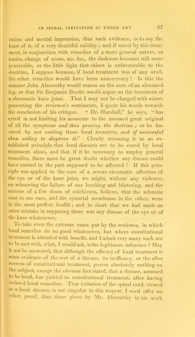 ration and mental impression, that such evidence, is to say the least of it, of a very doubtful validity ; and if cured by this treat- ment, in conjunction with remedies of a more general nature, as tonics, change of scene, air, &c., the darkness becomes still more penetrable, or the little light that shines is unfavourable to the doctrine, I suppose because, if local treatment was of any avail, the other remedies would have been unnecessary ! Is this the manner John Abernethy would reason on the cure of an ulcerated leg, or that Sir Benjamin Brodie would argue on the treatment of a rheumatic knee joint. That I may not be charged with misre- presenting the reviewer’s sentiments, I quote his words towards the conclusion of his critique. “ Dr. Marshall,” he says, “ has erred in not limiting his measures to the assumed great original of all the symptoms and thus proving the doctrine ; or he has erred by not omiting those local measures, and if successful thus aiding to disprove it.” Clearly assuming it as an es- tablished principle that local diseases are to be cured by local treatment alone, and that if it be necessary to employ general remedies, there must be great doubt whether any disease could have existed in the jiart supposed to be affected ! If this prin- ciple was applied to the cure of a severe rheumatic affection of the eye or of the knee joint, we might, without any violence, on witnessing the failure of our leeching and blistering, and the success of a few doses of colchicum, believe, that the sclerotic coat in one case, and the synovial membrane in the other, were in the most perfect health ; and in short that we had made an utter mistake in supposing there was any disease of the eye or of the knee whatsoever. To take even the extreme cases put by the reviewer, in which local remedies do no good whatsoever, but where constitutional treatment is attended with benefit, and I admit very many such are to be met with, what, I would ask, is the legitimate inference ? May it not be answered, that although the efficacy of local treatment is some evidence of the scat of a disease, its inefficacy, or the after success of constitutional treatment, proves absolutely nothing on the subject, except tlie obvious fact stated, that a disease, assumed to be local, has yiehled to constitutional treatment, after having resisted local remedies. That irritation of the spinal cord, viewed as a local disease, is not singular in tliis respect I need offer no other proof, than those given by Mr. Abernethy in his work