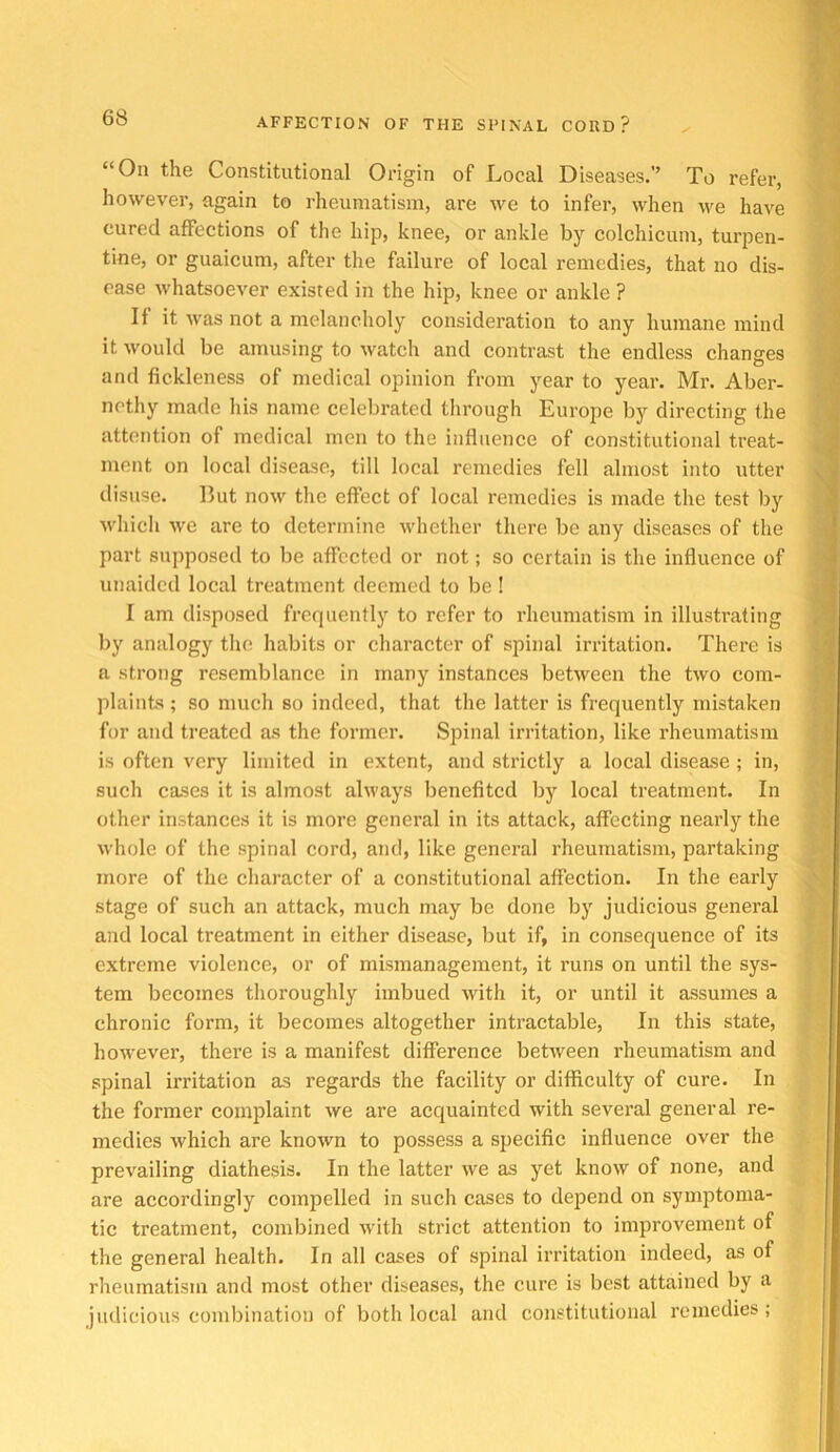 “On the Constitutional Origin of Local Diseases.’’ To refer, however, again to rheumatism, are we to infer, when we have cured affections of the hip, knee, or ankle by colchicum, turpen- tine, or guaicum, after the failure of local remedies, that no dis- ease whatsoever existed in the hip, knee or ankle ? It it was not a melancholy consideration to any humane mind it would be amusing to watch and contrast the endless changes and fickleness of medical opinion from year to year. Mr. Aber- nothy made his name celebrated through Europe by directing the attention of medical men to the influence of constitutional treat- ment on local disease, till local remedies fell almost into utter disuse. But now the effect of local remedies is made the test by which we are to determine whether there be any diseases of the part supposed to be affected or not; so certain is the influence of unaided local treatment deemed to be ! I am disposed frequently to refer to rheumatism in illustrating by analogy the habits or character of spinal irritation. There is a strong resemblance in many instances between the two com- plaints ; so much 80 indeed, that the latter is frequently mistaken for and treated as the former. Spinal irritation, like rheumatism is often very limited in extent, and strictly a local disease ; in, such cases it is almost always benefited by local treatment. In other instances it is more general in its attack, affecting nearly the whole of the spinal cord, and, like general rheumatism, partaking more of the character of a constitutional affection. In the early stage of such an attack, much may be done by judicious general and local treatment in either disease, but if, in consequence of its extreme violence, or of mismanagement, it runs on until the sys- tem becomes thoroughly imbued with it, or until it assumes a chronic form, it becomes altogether intractable. In this state, however, there is a manifest difference between rheumatism and spinal irritation as regards the facility or difficulty of cure. In the former complaint we are acquainted with several general re- medies which are known to possess a specific influence over the prevailing diathesis. In the latter we as yet know of none, and are accordingly compelled in such cases to de2Jend on symptoma- tic treatment, combined with strict attention to improvement of the general health. In all cases of spinal irritation indeed, as of rheumatism and most other diseases, the cure is best attained by a judicious combination of both local and constitutional remedies;