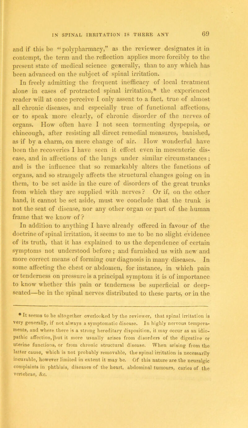 and if this be “ polypharmacy,” as the reviewer designates it in contempt, the term and the reflection applies more forcibly to the present state of medical science generally, than to any which has been advanced on the subject of spinal irritation. In freely admitting the frequent inefficacy of local treatment alone in cases of protracted spinal irritation,* the experienced reader will at once perceive I only assent to a fact, true of almost all chronic diseases, and especially true of functional affections, or to speak more clearly, of chronic disorder of the nerves of organs. How often have I not seen tormenting dyspepsia, or chincough, after resisting all direct remedial measures, banislied, as if by a charm, on mere change of air. How wonderful have been the recoveries I have seen it effect even in mesenteric dis- ease, and in aflTections of the lungs under similar circumstances; and is the influence that so remarkably alters the functions of organs, and so strangely affects the structural changes going on in them, to be set aside in the cure of disorders of the great trunks from which they are supplied with nerves ? Or if, on the other hand, it cannot be set aside, must we conclude that the trunk is not the seat of disease, nor any other organ or part of the human frame that we know of ? In addition to anything I have already offered in favour of the doctrine of spinal irritation, it seems to me to be no slight evidence of its truth, that it has explained to us the dependence of certain symptoms not understood before ; and furnished us with new and more correct means of forming our diagnosis in many diseases. In some affecting the chest or abdomen, for instance, in which pain or tenderness on pressure is a principal symptom it is of importance to know whether this pain or tenderness be superficial or deep- seated—be in the spinal nerves distributed to these parts, or in the * It seems to be altogether overlooked by the reviewer, that spinal irritation is very generally, if not always a symptomatic disease. In highly nervous tempera- ments, and where there is a strong hereditary disposition, it may occur as an idio- pathic affection, jbut it more usually arises from disorders of the digestive or uterine functions, or from chronic structural disease. When arising from the latter cause, which is not probably removable, the spinal irritation is necessarily incurable, however limited in extent it may be. Of this nature are the neuralgic complaints in phthisis, diseases of the heart, abdominal tumours, caries of the vertebrae, &c.