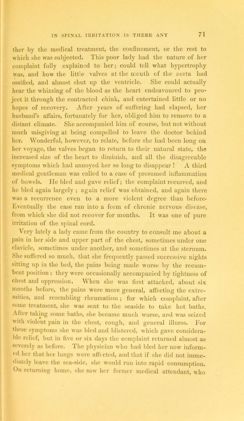 ther by the medical treatment, the confinement, or the rest to wliicli she was subjected. This poor lady had the nature of her complaint fully explained to her; could tell what hypertrophy was, and how the little valves at the mouth of the aorta had ossified, and almost shut up the ventricle. She could actually hear the whizzing of the blood as the heart endeavoured to pro- ject it through the contracted chink, and entertained little or no hopes of recovery. After years of suffering had elapsed, her husband’s affairs, fortunately for her, obliged him to remove to a distant climate. She accompanied him of course, but not without much misgiving at being compelled to leave the doctor behind her. Wonderful, however, to relate, before she had been long on her voyage, the valves began to return to their natural state, the increased size of the heart to diminish, and all the disagreeable symptoms which had annoyed her so long to disappear I A thii’d medical gentleman was called to a case of presumed inflammation of bowels. He bled and gave relief; the complaint recurred, and he bled again largely ; again relief M'as obtained, and again there was a recurrence even to a more violent degree than before* Eventually the case ran into a form of chronic nervous disease, from which she did not recover for months. It was one of pure irritation of the spinal cord. Verj' lately a lady came from the country to consult me about a pain in her side and upper part of the chest, sometimes under one clavicle, sometimes under another, and sometimes at the sternum. She suffered so much, that she frequently passed suecessive nights sitting up in the bed, the pains being made worse by the recum- bent position : they were occasionally accompanied by tightness of chest and oppression. When she was first attacked, about six months before, the pains were more general, affecting the extre- mities, and resembling rheumatism ; for which complaint, after some treatment, she was sent to the seaside to take hot baths. After taking some baths, she became much worse, and was seized with violent pain in the chest, cough, and general illness. I'or these symptoms she was bled and blistered, which gave considera- ble relief, but in five or six days the complaint returned almost as severely as before. The physician who had bled her now inform- ed her that her lungs were affected, and that if she did not imme- diately leave the sea-side, she would run into rapid consumption. On returning home, she saw her former medical attendant, who