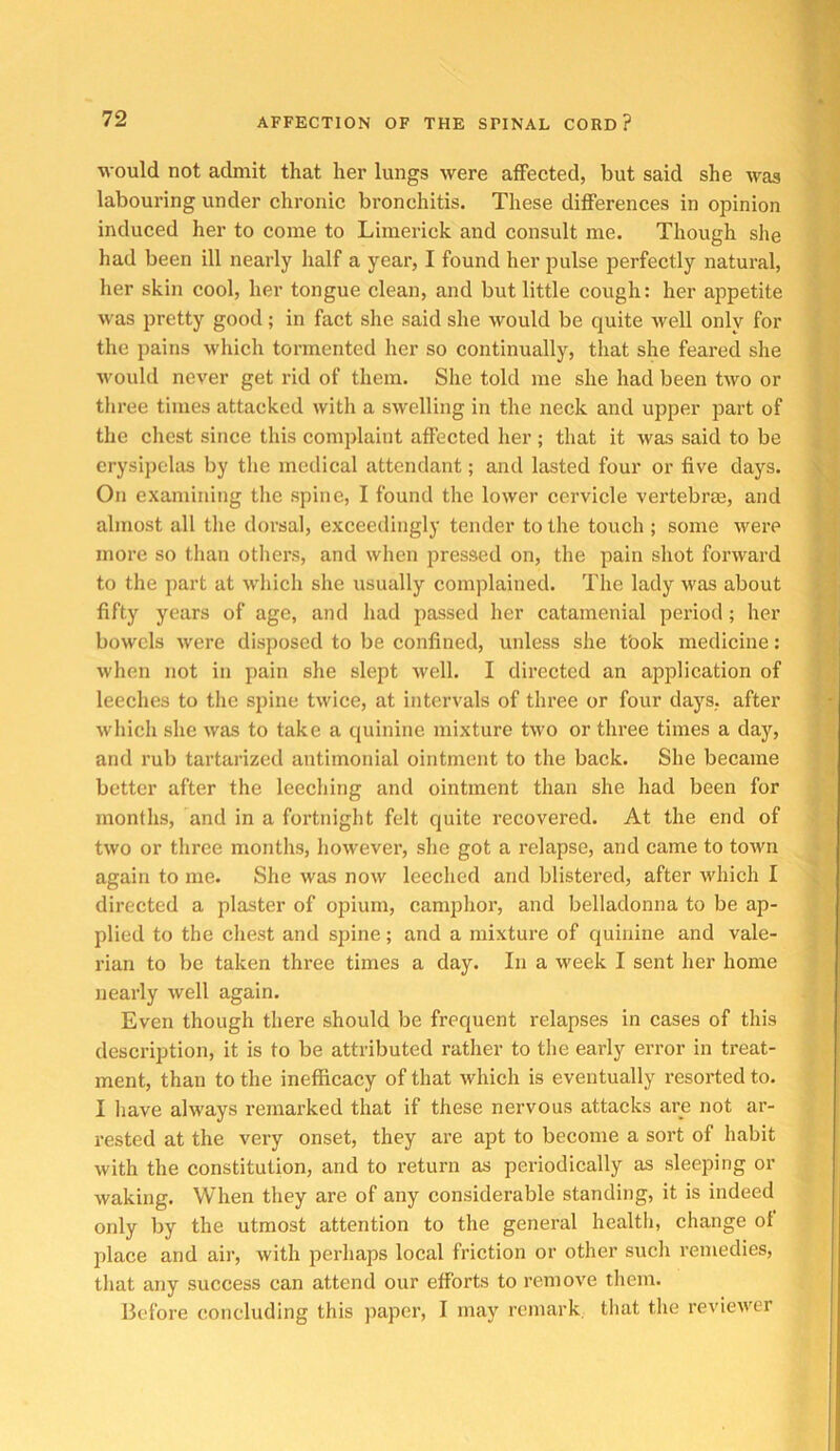 would not admit that her lungs were affected, but said she was labouring under chronic bronchitis. These differences in opinion induced her to come to Limerick and consult me. Though she had been ill nearly half a year, I found her pulse perfectly natural, her skin cool, her tongue clean, and but little cough: her appetite was pretty good; in fact she said she would be quite well only for the pains which tormented her so continually, that she feared she would never get rid of them. She told me she had been two or three times attacked with a swelling in the neck and upper part of the chest since this complaint affected her ; that it was said to be erysipelas by the medical attendant; and lasted four or five days. On examining the spine, I found the lower cervicle vei’tebraa, and almost all tlie dorsal, exceedingly tender to the touch ; some were more so than others, and when pressed on, the pain shot forward to the part at which she usually complained. The lady was about fifty years of age, and had passed her catamenial period; her bowels were disposed to be confined, unless she t'ook medicine: when not in pain she slept Avell. I directed an application of leeches to the spine twice, at intervals of three or four days, after which she was to take a quinine mixture two or three times a day, and rub tartarized antimonial ointment to the back. She became better after the leeching and ointment than she had been for months, and in a fortnight felt quite recovered. At the end of two or three months, however, she got a relapse, and came to town again to me. She was now leeched and blistered, after which I directed a plaster of opium, camphor, and belladonna to be ap- plied to the chest and spine; and a mixture of quinine and vale- rian to be taken three times a day. In a week I sent her home nearly well again. Even though there should be frequent relapses in cases of this description, it is to be attributed rather to the early error in treat- ment, than to the inefficacy of that which is eventually resorted to. I have always remarked that if these nervous attacks are not ar- rested at the very onset, they are apt to become a sort of habit with the constitution, and to return as periodically as sleeping or waking. When they are of any considerable standing, it is indeed only by the utmost attention to the general health, change of place and air, with perhaps local friction or other such remedies, that any success can attend our efforts to remove them. llefore concluding this paper, I may remark, that the reviewer