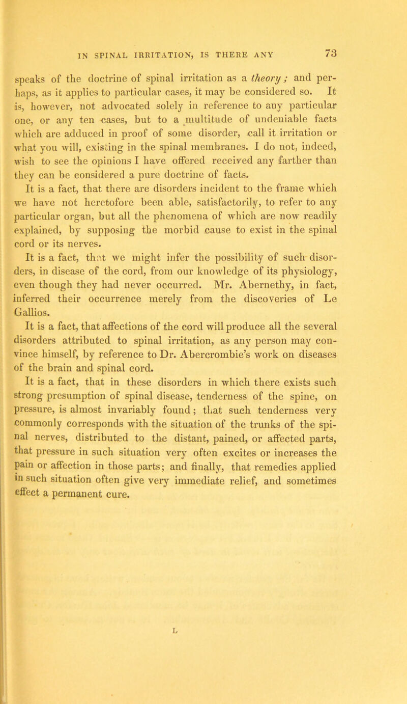 speaks of the doctrine of spinal irritation as a theory ; and per- haps, as it applies to particular cases, it may be considered so. It is, however, not advocated solely in reference to any particular one, or any ten oases, but to a multitude of undeniable facts which are adduced in proof of some disorder, call it irritation or wliat you Mill, existing in the spinal membranes. I do not, indeed, M-ish to see the opinions I have offered received any farther than they can be considered a pure doctrine of facLs. It is a fact, that there are disorders incident to the frame which we have not heretofore been able, satisfactorily, to refer to any particular organ, but all the phenomena of which are now readily explained, by supposing the morbid cause to exist in the spinal cord or its nerves. It is a fact, thet we might infer the possibility of such disor- ders, in disease of the cord, from our knowledge of its physiology, even though they had never occurred. Mr. Abernethy, in fact, inferred their occurrence merely from the discoveries of Le G allies. It is a fact, that affections of the cord will produce all the several disorders attributed to spinal irritation, as any person may con- vince himself, by reference to Dr. Abercrombie’s work on diseases of the brain and spinal cord. It is a fact, that in these disorders in which there exists such strong presumption of spinal disease, tenderness of the spine, on pressure, is almost invariably found; that such tenderness very commonly corresponds with the situation of the trunks of the spi- nal nerves, distributed to the distant, pained, or affected parts, that pressure in such situation very often excites or increases the pain or affection in those parts; and finally, that remedies applied in such situation often give very immediate relief, and sometimes effect a permanent cure. L