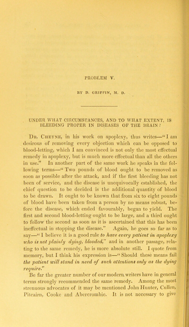 PROBLEM V. BY D. GRIFFIN, M. D. UNDER WHAT CIRCUMSTANCES, AND TO WHAT EXTENT, IS BLEEDING PROPER IN DISEASES OF THE BRAIN ? Dll. Cheyne, in his work on apoplexy, tlius writes—“I am desirous of removing every objection which can be opposed to blood-letting, M'hich I am convinced is not only the most effectual remedy in apoplexy, but is mucli more effectual than all the othei’s in use.” In another part of the same work he speaks in the fol- lowing terms—“ Two pounds of blood ought to be removed as soon as possible after the attack, and if the first bleeding has not been of service, and the disease is unequivocally establislied, the chief question to be decided is the additional quantity of blood to be drawn. It ought to bo known lliat from six to eight pounds of blood have been taken from a person by no means robust, be- fore the disease, which ended favourably, began to yield. The first and second blood-letting ought to be large, and a thii’d ought to follow the second as soon as it is ascertained that this has been ineffectual in stoj^ping the disease.” Again, he goes so far as to say—“ I believe it is a good rule to have every patient in apoplexy who is not plainly dying, blooded,” and in another passage, rela- ting to the same remedy, he is more absolute still. I quote from memory, but I think his expression is—“ Should these means fail the patient will stand in need of such attentions only as the dying require” Be far the greater number of our modem writers have in general terms strongly recommended the same remedy. Among the most strenuous advocates of it may be mentioned John Hunter, Cullen, Pitcairn, Cooke and Abercrombie. It is not necessary to give