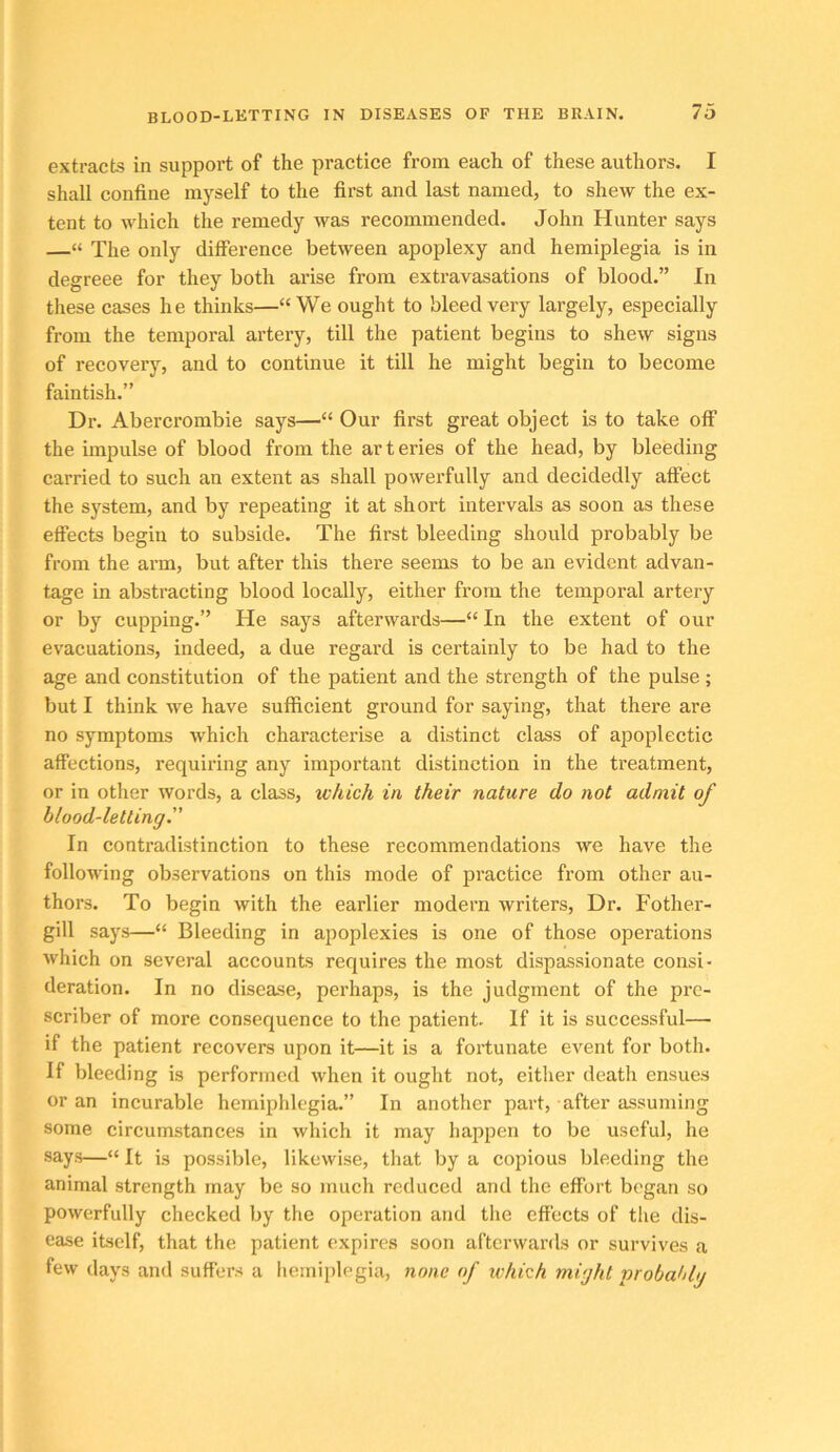 BLOOD-LETTING IN DISEASES OF THE BRAIN. extracts in support of the practice from each of these authors. I shall confine myself to the first and last named, to shew the ex- tent to which the remedy was recommended. John Hunter says —“ The only difference between apoplexy and hemiplegia is in degreee for they both arise from extravasations of blood.” In these cases he thinks—“We ought to bleed very largely, especially from the temporal artery, till the patient begins to shew signs of recovery, and to continue it till he might begin to become faintish.” Dr. Abercrombie says—“ Our first great object is to take off the impulse of blood from the arteries of the head, by bleeding carried to such an extent as shall powerfully and decidedly affect the system, and by repeating it at short intervals as soon as these effects begin to subside. The first bleeding should probably be from the arm, but after this there seems to be an evident advan- tage in abstracting blood locally, either from the temporal artery or by cupping.” He says afterwards—“ In the extent of our evacuations, indeed, a due regard is certainly to be had to the age and constitution of the patient and the strength of the pulse ; but I think we have sufficient ground for saying, that there are no symptoms which characterise a distinct class of apoplectic affections, requiring any important distinction in the treatment, or in other words, a class, which in their nature do not admit of blood-letting^' In contradistinction to these recommendations we have the following observations on this mode of practice from other au- thors. To begin with the earlier modern writers. Dr. Fother- gill says—“ Bleeding in apoplexies is one of those operations which on several accounts requires the most dispassionate consi- deration. In no disease, perhaps, is the judgment of the prc- scriber of more consequence to the patient. If it is successful— if the patient recovers upon it—it is a fortunate event for both. If bleeding is performed when it ought not, either death ensues or an incurable hemiphlegia.” In another part, after assuming some circumstances in which it may happen to be useful, he says—“ It is possible, likewise, that by a copious bleeding the animal strength may be so much reduced and the effort began so powerfully checked by the operation and the effects of the dis- ease itself, that the patient expires soon afterwards or survives a few days and suffers a hemiplegia, none of which might probahlg