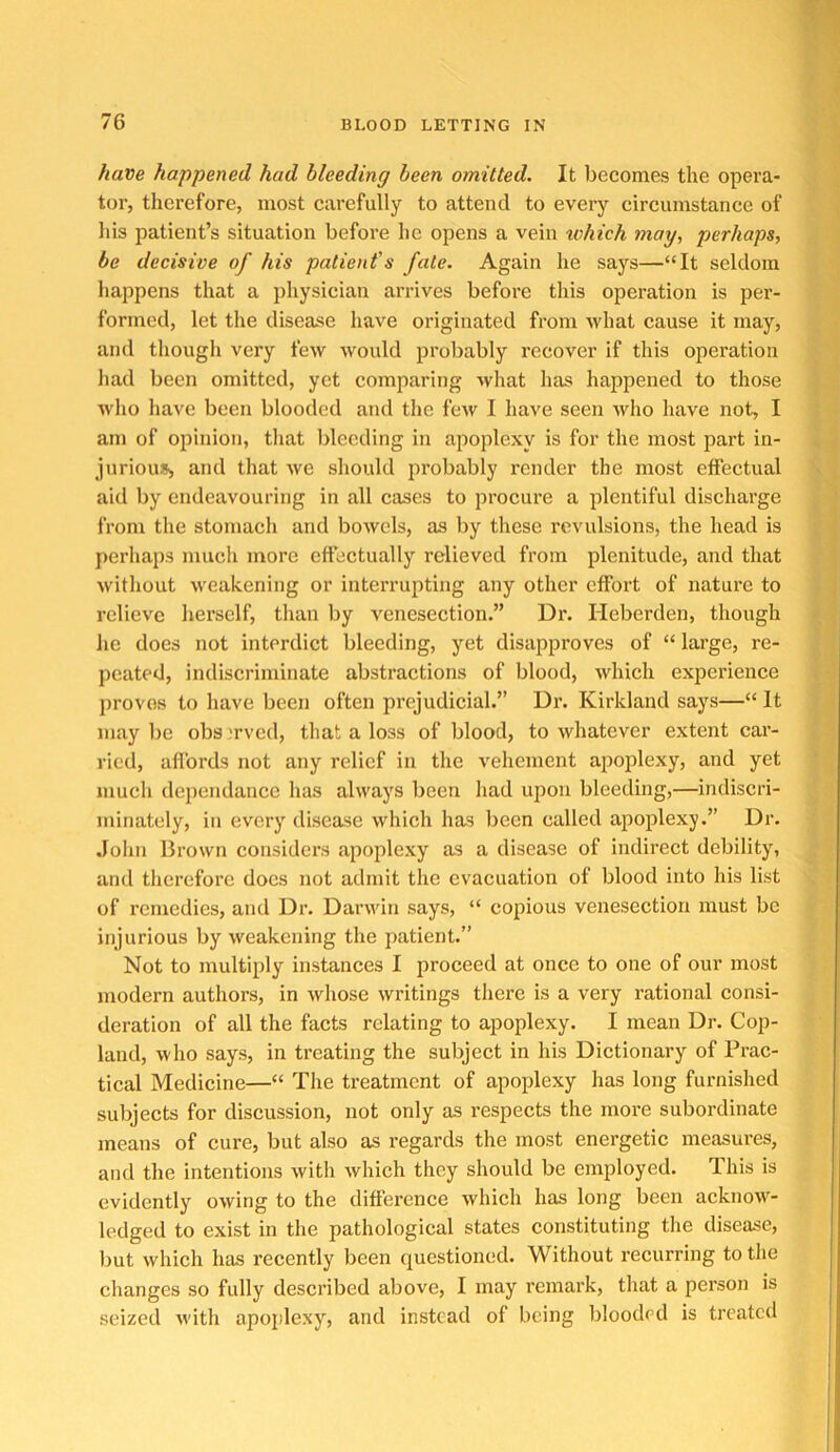 have happened had bleeding been omitted. It becomes the opera- tor, therefore, most carefully to attend to every circumstance of Ids patient’s situation before he opens a vein which may, perhaps, be decisive of his patient's fate. Again he says—“It seldom happens that a physician arrives before this operation is per- formed, let the disease have originated from what cause it may, and though very few would probably recover if this operation had been omitted, yet comparing what has happened to those who have been blooded and the few I have seen who have not, I am of opinion, that bleeding in apoplexy is for the most part in- jurioujs and that we should probably render the most effectual aid by endeavouring in all cases to procure a plentiful discharge from the stomach and bowels, as by these revulsions, the head is perhaps much more effectually relieved from plenitude, and that without weakening or interrupting any other effort of nature to relieve herself, than by venesection.” Dr. Heberden, though he does not interdict bleeding, yet disapproves of “ large, re- peated, indiscriminate abstractions of blood, which experience proves to have been often prejudicial.” Dr. Kirkland says—“ It may be obs 'rved, that a loss of blood, to whatever extent car- ried, affords not any relief in the vehement apojilexy, and yet much dependance has always been had upon bleeding,—indiscri- minately, in every disease which has been called apoplexy.” Dr. John Brown considers apoplexy as a disease of indirect debility, and therefore docs not admit the evacuation of blood into his list of remedies, and Dr. Darwin says, “ copious venesection must be injurious by weakening the patient.” Not to multiply instances I proceed at once to one of our most modern authors, in whose writings there is a very rational consi- deration of all the facts relating to apoplexy. I mean Dr. Cop- land, who says, in treating the subject in his Dictionary of Prac- tical Medicine—“ The treatment of apoplexy has long furnished subjects for discussion, not only as respects the more subordinate means of cure, but also as regards the most energetic measures, and the intentions with which they should be employed. This is evidently owing to the difference which has long been acknow- ledged to exist in the pathological states constituting the disease, but which has recently been questioned. Without recurring to the changes so fully described above, I may remark, that a person is seized with apojilexy, and instead of being blooded is treated