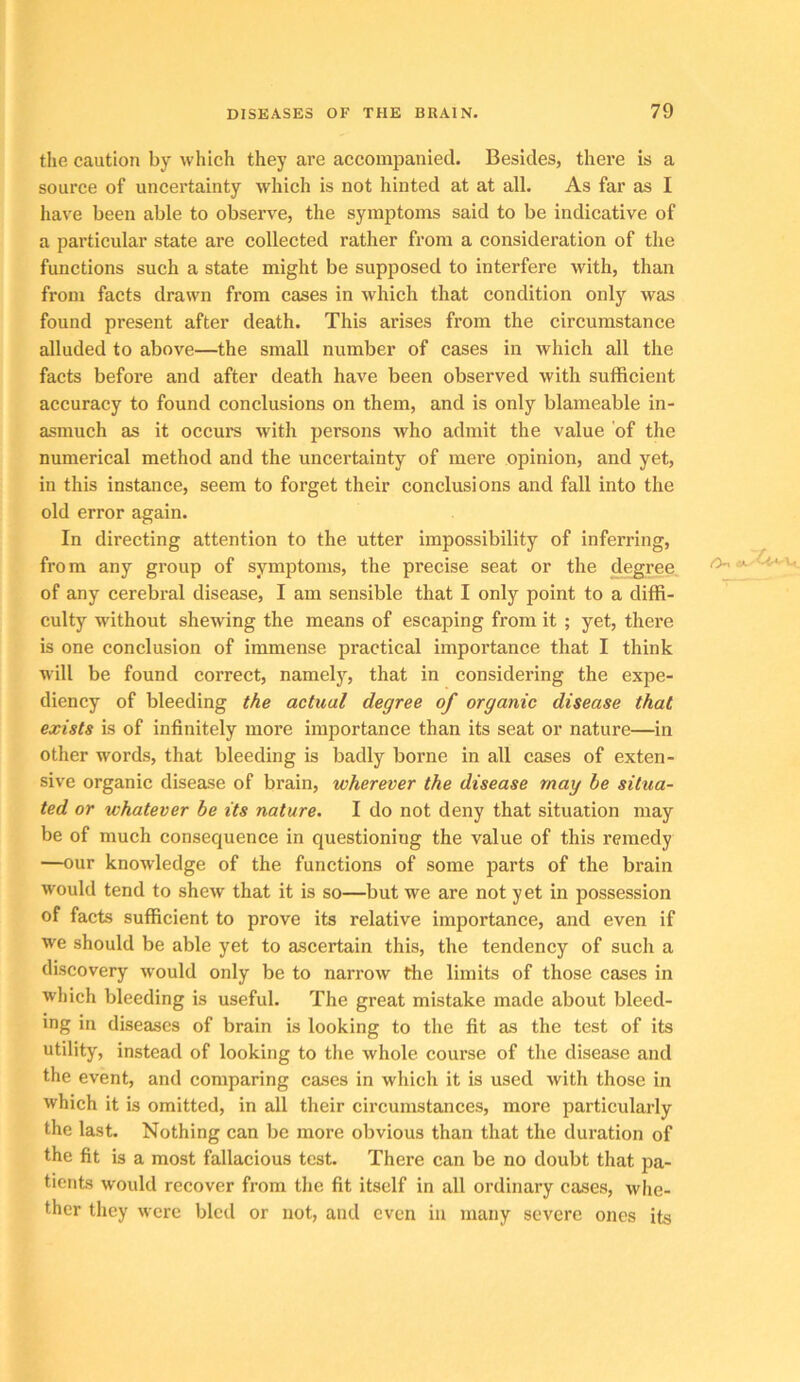 the caution by which they are accompanied. Besides, there is a source of uncertainty which is not hinted at at all. As far as I have been able to observe, the symptoms said to be indicative of a particular state are collected rather from a consideration of the functions such a state might be supposed to interfere with, than from facts drawn from cases in which that condition only was found present after death. This arises from the circumstance alluded to above—the small number of cases in which all the facts before and after death have been observed with sufficient accuracy to found conclusions on them, and is only blameable in- asmuch as it occurs with persons who admit the value of the numerical method and the uncertainty of mere opinion, and yet, in this instance, seem to forget their conclusions and fall into the old error again. In directing attention to the utter impossibility of inferring, from any group of symptoms, the precise seat or the degree of any cerebral disease, I am sensible that I only point to a diffi- culty without shewing the means of escaping from it ; yet, there is one conclusion of immense practical importance that I think will be found correct, namelj'^, that in considering the expe- diency of bleeding the actual degree of organic disease that exists is of infinitely more importance than its seat or nature—in other words, that bleeding is badly borne in all cases of exten- sive organic disease of brain, wherever the disease may be situa- ted or whatever he its nature. I do not deny that situation may be of much consequence in questioning the value of this remedy —our knowledge of the functions of some parts of the brain would tend to shew that it is so—but we are not yet in possession of facts sufficient to prove its relative importance, and even if we should be able yet to ascertain this, the tendency of such a discovery would only be to narrow the limits of those cases in which bleeding is useful. The great mistake made about bleed- ing in diseases of brain is looking to the fit as the test of its utility, instead of looking to the whole course of the disease and the event, and comparing cases in which it is used with those in which it is omitted, in all their circumstances, more particularly the last. Nothing can be more obvious than that the duration of the fit is a most fallacious test. There can be no doubt that pa- tients would recover from the fit itself in all ordinary cases, whe- ther they were bled or not, and even in many severe ones its