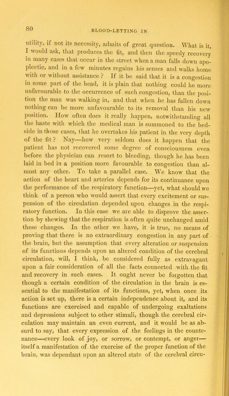 BLOOD-LETTING IN utility, if not its necessity, admits of great question. What is it, I would ask, that produces the fit, and then the speedy recovery in many cases that occur in the street when a man falls down apo- plectic, and in a few minutes regains his senses and walks home with or without assistance ? If it be said that it is a congestion in some part of the head, it is plain that nothing could he more unfavourable to the occurrence of such congestion, than the posi- tion the man was walking in, and that when he has fallen down nothing can be more unfavourable to its removal than his new position. How often does it really happen, notwithstanding all the haste with Avhich the medical man is summoned to the bed- side in those cases, lhat he overtakes his patient in the very depth of the fit? Nay—how very seldom does it happen that the patient has not recovered some degree of consciousness even before the physician can resort to bleeding, though he has been laid in bed in a position more favourable to congestion than al- most any other. To take a parallel case. We know that the action of the heart and arteries depends for its continuanee upon the performance of the respiratory function—yet, what should we think of a person who would assert that every excitement or sus- pension of the circulation depended upon changes in the respi- ratory function. In this case we are able to disprove the asser- tion by shewing that the respiration is often quite unchanged amid these changes. In the other we have, it is true, no means of proving that there is no extraordinary congestion in any part of the brain, but the assumption that every alteration or suspension of its functions depends upon an altered condition of the cerebral circulation, will, I think, be considered fully as extravagant upon a fair consideration of all the facts connected with the fit and recovery in such cases. It ought never be forgotten that though a certain condition of the circulation in the brain is es- sential to the manifestation of its functions, yet, when once its action is set up, there is a certain independence about it, and its functions are exercised and capable of undergoing exaltations and depressions subject to other stimuli, though the cerebral cir- culation may maintain an even current, and it would be as ab- surd to say, that every expression of the feelings in the counte- nance—every look of joy, or sorrow, or contempt, or anger— itself a manifestation of the exercise of the proper function of the brain, was dependant upon an altered state of the cerebral circu-