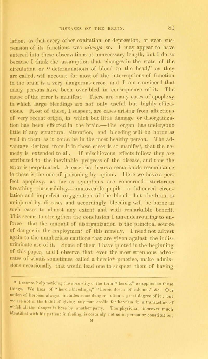 lation, as that every other exaltation or depression, or even sus- pension of its functions, was always so. I may appear to have entered into these observations at unnecessary length, but I do so because I think the assumption that changes in the state of the circulation or “ determinations of blood to the head,” as they are called, will account for most of the interruptions of function in the brain is a verj' dangerous error, and I am convinced that many persons have been over bled in consequence of it. The cause of the error is manifest. There are many cases of apoplexy in M'hich large bleedings are not only useful but highly effica- cious. Most of these, I suspect, ai’e cases arising from affections of very recent origin, in which but little damage or disorganiza- tion has been effected in the brain.—The organ has undergone little if any structural alteration, and bleeding will be borne as well in them as it could be in the most healthy person. The ad- vantage derived from it in these cases is so manifest, that the re- medy is extended to all. If mischievous effects follow they are attributed to the inevitable progress of the disease, and thus the error is perpetuated. A case that bears a remarkable resemblance to these is the one of poisoning by opium. Here we have a per- fect apoplexy, as far as symptoms are concerned—stertorous breathing—insensibility—immoveable pupils—a laboured circu- lation and imperfect oxygeration of the blood—but the brain is uninjured by disease, and accordingly bleeding will be borne in such cases to almost any extent and with remarkable benefit. This seems to strengthen the conclusion I am endeavouring to en- force—that the amount of disorganization is the principal source of danger in the employment of this remedy. I need not advert again to the numberless cautions that are given against the indis- criminate use of it. Some of them I have quoted in the beginning of this paper, and I observe that even the most strenuous advo- cates of whatis sometimes called a heroic* practice, make admis- sions occasionally that would lead one to suspect them of having * I cannot help noticing the absurdity of the term “ heroic,” as applied to these things. We hear of “ heroic bleedings,” “ heroic doses of calomel,” &c. Our notion of heroism always includes some danger—often a great degree of it ; but we are not in the habit of giving any man credit for heroism in a transaction of ■which all the danger is bore by another party. The physician, however much identified with his patient in feeling, is certainly not so in person or constitution, M