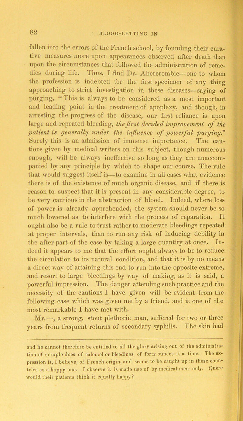 fallen into the errors of the French school, by founding their cura- tive measures more upon appearances observed after death than upon the circumstances that followed the administration of reme- dies during life. Thus, I find Dr. Abercrombie—one to whom the profession is indebted for the first specimen of any thing approaching to strict investigation in these diseases—saying of purging, “ This is always to be considered as a most important and leading point in the treatment of apoplexy, and though, in arresting the progress of the disease, our first reliance is upon large and repeated bleeding, the first decided improvement of the patient is generally under the infiuence of powerful purging” Surely this is an admission of immense importance. The cau- tions given by medical writers on this subject, though numerous enough, will be always ineffective so long as they are unaccom- panied by any principle by which to shape our course. The rule that Avould suggest itself is—to examine in all cases what evidence tliere is of the existence of much organic disease, and if there is reason to suspect that it is present in any considerable degree, to be very cautious in the abstraction of blood. Indeed, where loss of power is already apprehended, the system should never be so mucli lowered as to interfere with the process of reparation. It ought also be a rule to trust rather to moderate bleedings repeated at proper intervals, than to run any risk of inducing debility in the after part of the case by taking a large quantity at once. In- deed it appears to me that the effort ought always to be to reduce the circulation to its natural condition, and that it is by no means a direct way of attaining this end to run into the op]30site extreme, and resort to large bleedings by way of making, as it is said, a powerful impression. The danger attending such practice and the necessity of the cautions I have given will be evident from the following case which was given me by a friend, and is one of the most remarkable I have met with. Mr.—, a strong, stout plethoric man, suffered for two or three years from frequent returns of secondary syphilis. The skin had and he cannot therefore be entitled to all the glory arising out of the administra- tion of scruple does of calomel or bleedings of forty ounces at a time. The ex- pression is, I believe, of French origin, and seems to be caught up in these coun- tries as a happy one. I observe it is made use of by medical men only. Quere would their patients think it equally happy ?