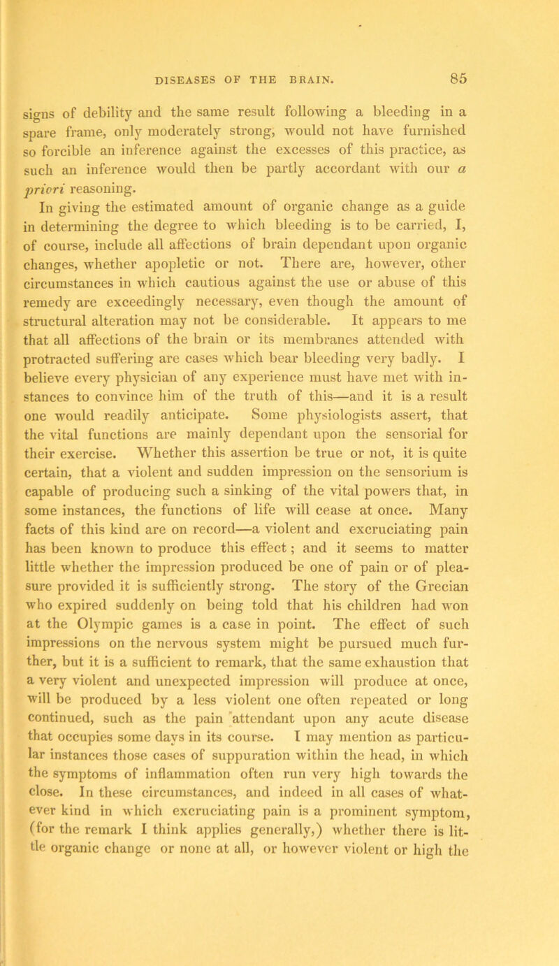 signs of debility and the same result following a bleeding in a spare frame, only moderately strong, would not have furnished so forcible an inference against the excesses of this practice, as such an inference would then be partly accordant with our a priori reasoning. In giving the estimated amount of organic change as a guide in determining the degree to which bleeding is to be carried, I, of course, include all affections of brain dependant upon organic changes, whether apopletic or not. There are, however, other circumstances in which cautious against the use or abuse of this remedy are exceedingly necessary, even though the amount of structural alteration may not be considerable. It appears to me that all affections of the brain or its membranes attended with protracted suffering are cases which bear bleeding very badly. I believe every physician of any experience must have met with in- stances to convince him of the truth of this—and it is a result one wmuld readily anticipate. Some physiologists assert, that the vital functions are mainly dependant upon the sensorial for their exercise. Whether this assertion be true or not, it is quite certain, that a violent and sudden impression on the sensorium is capable of producing such a sinking of the vital powers that, in some instances, the functions of life will cease at once. Many facts of this kind are on record—a violent and excruciating pain has been known to produce this effect; and it seems to matter little w'hether the impression produced be one of pain or of plea- sure provided it is sufficiently strong. The story of the Grecian who expired suddenly on being told that his children had w on at the Olympic games is a case in point. The effect of such impressions on the nervous system might be pursued much fur- ther, but it is a sufficient to remark, that the same exhaustion that a very violent and unexpected impression will produce at once, will be produced by a less violent one often repeated or long continued, such as the pain 'attendant upon any acute disease that occupies some days in its course. I may mention as particu- lar instances those cases of suppuration within the head, in which the symptoms of inflammation often run very high towards the close. In these circumstances, and indeed in all cases of what- ever kind in which excruciating pain is a prominent symptom, (for the remark I think applies generally,) whether there is lit- tle organic change or none at all, or however violent or high the