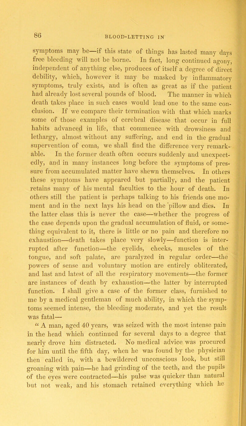 symptoms may be—if this state of things has lasted many days fi'ee bleeding will not be borne. In fact, long continued agony, independent of anything else, produces of itself a degree of direct debility, which, however it may be masked by inflammatory symptoms, truly exists, and is often as great as if the patient had already lost several pounds of blood. The manner in which death takes place in such cases would lead one to the same con- clusion. If we compare their termination with that which marks some of those examples of cerebral disease that occur in full habits advanced in life, that commence with drowsiness and ; lethargy, almost without any suffering, and end in the gradual ‘ supervention of coma, we shall find the difference very remark- 1 able. In the former death often occurs suddenly and unexpect- ^ cdly, and in many instances long before the symptoms of pres- J sure from accumulated matter have shewn themselves. In others : these symptoms have appeared but partially, and the patient retains many of his mental faculties to the hour of death. In others still the patient is perhaps talking to his friends one mo- ment and in the next lays his head on the iiillow and dies. In the latter class this is never the case—whether the progress of the case depends upon the gradual accumulation of fluid, or some- thing equivalent to it, there is little or no pain and therefore no exhaustion—death takes place very slowly—function is inter- rupted after function—the eyelids, cheeks, muscles of the tongue, and soft palate, are paralyzed in regular order—the poM'ers of sense and voluntary motion are entirely obliterated, and last and latest of all the respiratory movements—the former are instances of death by exhaustion—the latter by interrupted function. I shall give a case of the former class, furnished to me by a medical gentleman of much ability, in which the symp- toms seemed intense, the bleeding moderate, and yet the result was fatal— “ A man, aged 40 years, was seized with the most intense pain in the head which continued for several days to a degree that nearly drove him distracted. No medical advice was procured for him until the fifth day, when he was found by the physician then called in, with a bewildered unconscious look, but still groaning with pain—he had grinding of the teeth, and the pupils of the eyes were contracted—his pulse was quicker than natural but not weak, and his stomach retained everything which he II