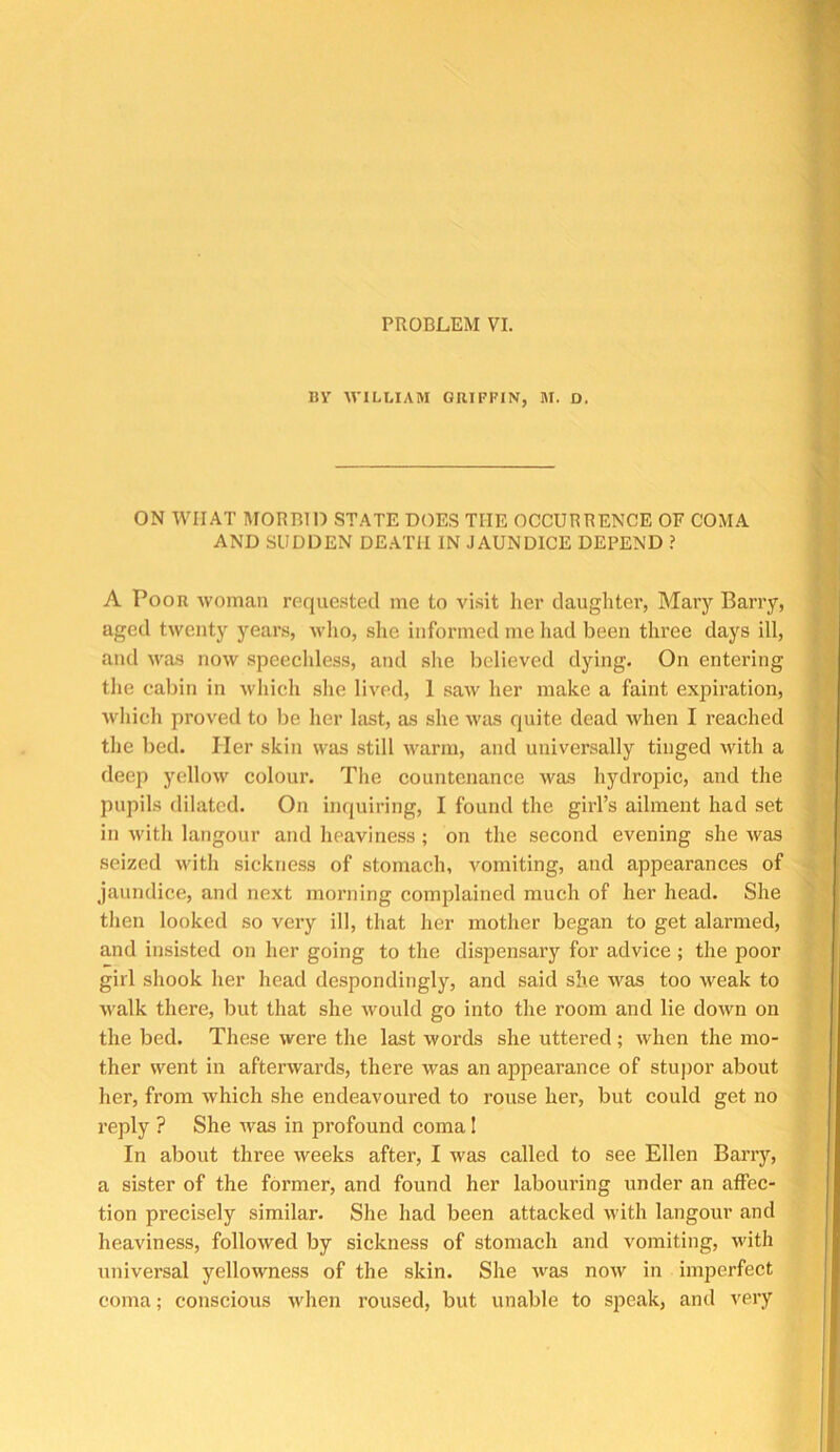 PROBLEM VI. BV WILLIAM GRIFFIN, M. D. ON WHAT MORBIO STATE DOES THE OCCURRENCE OF COMA AND SUDDEN DE.ATII IN JAUNDICE DEPEND ? A Poor woman roque.sted me to visit lier daughter, Mary Barry, aged twenty years, who, she informed me liad been three days ill, and was now speecldess, and she believed dying. On entering the cabin in which she lived, 1 saw her make a faint expiration, which proved to be her last, as she was quite dead when I reached the bed. Her skin was still warm, and universally tinged with a deep yellow colour. The countenance was hydropic, and the pupils dilated. On inquiring, I found the girl’s ailment had set in with langour and heaviness ; on the second evening she Avas seized with sickness of stomach, vomiting, and appearances of jaundice, and next morning comjdained much of her head. She then looked so very ill, that her mother began to get alarmed, and insisted on her going to the dispensary for advice; the poor girl shook her head despondingly, and said she was too weak to walk there, but that she rvould go into the room and lie down on the bed. These were the last words she uttered; when the mo- ther went in afterwards, there was an appearance of stupor about her, from Avhich she endeavoured to rouse her, but could get no reply ? She rvas in profound coma I In about three rveeks after, I was called to see Ellen Barry, a sister of the former, and found her labouring under an affec- tion precisely similar. She had been attacked with langour and heaviness, followed by sickness of stomach and vomiting, with universal yellowness of the skin. She was now in imperfect coma; conscious when roused, but unable to speak, and very