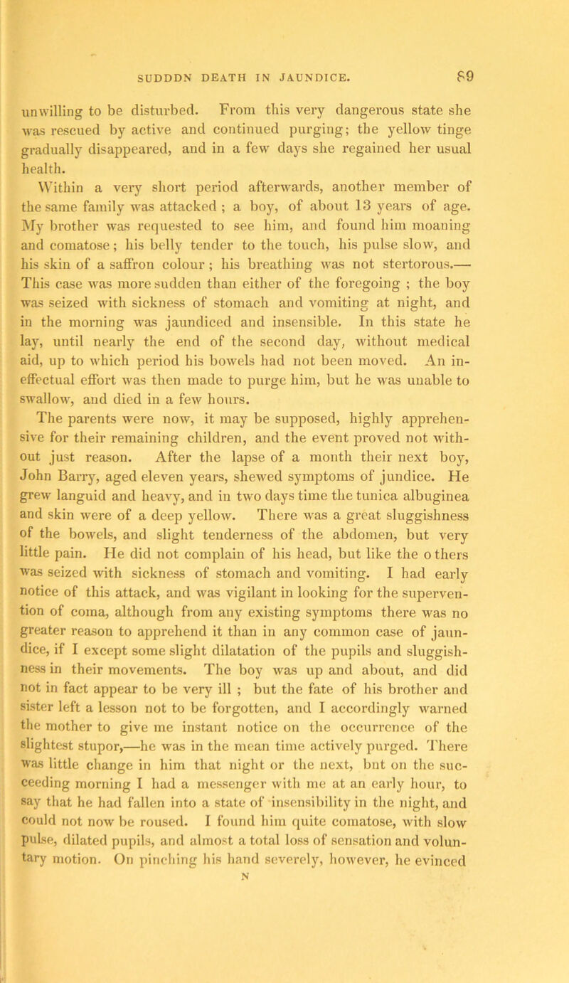 SUDDDN DEATH IN JAUNDICE. F9 unwilling to be disturbed. From this very dangerous state she was rescued by active and continued purging; the yellow tinge gradually disappeared, and in a few days she regained her usual health. Within a very short period afterwards, another member of the same family was attacked ; a boy, of about 13 years of age. My brother was requested to see him, and found him moaning and comatose; his belly tender to the touch, his pulse slow, and his skin of a satfron colour ; his breathing was not stertorous.— This case was more sudden than either of the foregoing ; the boy was seized with sickness of stomach and vomiting at night, and in the morning was jaundiced and insensible. In this state he lay, until nearly the end of the second day, without medical aid, up to which period his bowels had not been moved. An in- effectual effort w'as then made to purge him, but he was unable to swallow, and died in a few hours. The parents were now, it may be supposed, highly apprehen- sive for their remaining children, and the event proved not with- out just reason. After the lapse of a month their next boy, John Barrj', aged eleven years, shewed symptoms of jundice. He grew languid and heavy, and in two days time the tunica albuginea and skin were of a deep yellow. There was a great sluggishness of the bowels, and slight tenderness of the abdomen, but very little pain. He did not complain of his head, but like the o thers was seized with sickness of stomach and vomiting. I had early notice of this attack, and was vigilant in looking for the superven- tion of coma, although from any existing symptoms there was no greater reason to apprehend it than in any common case of jaun- dice, if I except some slight dilatation of the pupils and sluggish- ness in their movements. The boy was up and about, and did not in fact appear to be very ill ; but the fate of his brother and sister left a lesson not to be forgotten, and I accordingly warned the mother to give me instant notice on the occurrence of the slightest stupor,—he was in the mean time actively purged. There was little change in him that night or the next, but on the suc- ceeding morning I had a messenger with me at an early hour, to say that he had fallen into a state of insensibility in the night, and could not now be roused. I found him quite comatose, with slow pulse, dilated pupils, and almost a total loss of sensation and volun- tary motion. On pinching his hand severely, however, he evinced