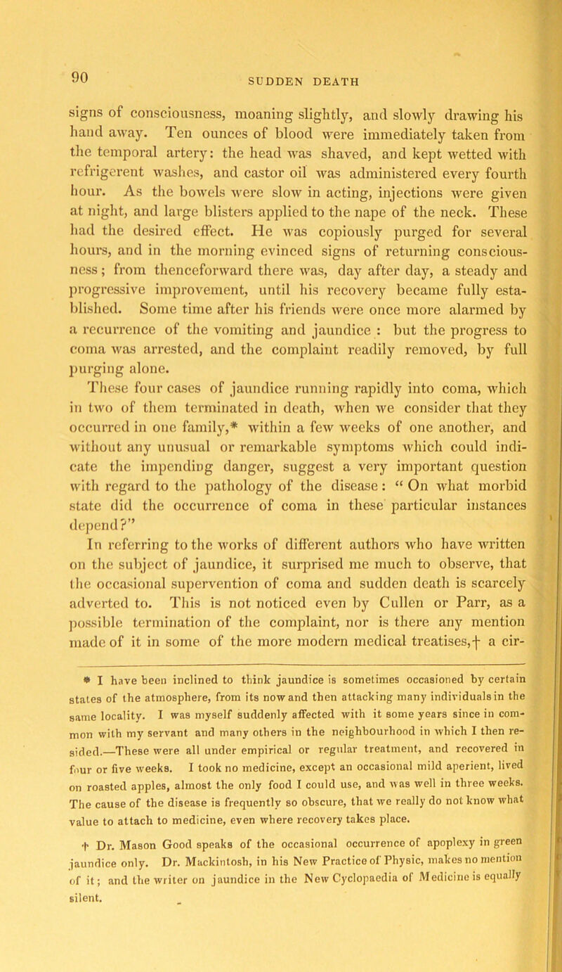 signs of consciousness, moaning slightly, and slowly drawing his hand away. Ten ounces of blood were immediately taken from tlje temporal artery: the head was shaved, and kept wetted with refrigerent washes, and castor oil was administered every fourth hour. As the bowels wei’e slow in acting, injections were given at night, and large blisters applied to the nape of the neck. These had the desired effect. He was copiously purged for several hours, and in the morning evinced signs of returning conscious- ness ; from thenceforward there was, day after day, a steady and j)rogressive improvement, until his recovery became fully esta- blished. Some time after his friends were once more alarmed by a recurrence of the vomiting and jaundice : but the progress to coma was arrested, and the complaint readily removed, by full purging alone. These four cases of jaundice running rapidly into coma, which in two of them terminated in death, when we consider that they occurred in one family,* within a few weeks of one another, and without any unusual or remarkable symptoms which could indi- cate the impending danger, suggest a very important question with regard to the pathology of the disease: “ On what morbid state did the occurrence of coma in these particular instances depend?” In referring to the works of different authors who have written on the subject of jaundice, it surprised me much to observe, that the occasional supervention of coma and sudden death is scarcely adverted to. This is not noticed even by Cullen or Parr, as a possible termination of the complaint, nor is there any mention made of it in some of the more modern medical treatises, f a cir- • I have been inclined to think jaundice is sometimes occasioned by certain states of the atmosphere, from its nowand then attacking many individuals in the same locality. I was myself suddenly affected with it some years since in com- mon with my servant and many others in the neighbourhood in which I then re- sided.—These were all under empirical or regular treatment, and recovered in four or five weeks. I took no medicine, except an occasional mild aperient, lived on roasted apples, almost the only food I could use, and was well in three weeks. The cause of the disease is frequently so obscure, that we really do not know what value to attach to medicine, even where recovery takes place. t Dr. Mason Good speaks of the occasional occurrence of apoplexy in green jaundice only. Dr. Mackintosh, in his New Practice of Physic, makes no mention of it; and the writer on jaundice in the New Cyclopaedia of Medicine is equally silent.