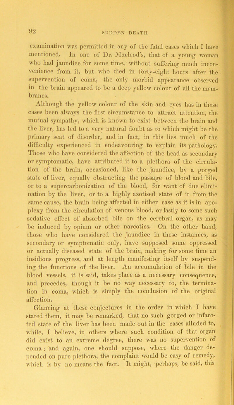 examination was permitted in any of the fatal cases which I have mentioned. In one of Dr. Macleod’s, that of a young woman who had jaundice for some time, without suffering much incon- venience from it, but who died in forty-eight hours after the • : supervention of coma, the only morbid appearance observed in the brain appeared to be a deep yellow colour of all the mem- branes. Although the yellow colour of the skin and eyes has in these f cases been always the first circumstance to attract attention, the 1 mutual sympathy, which is known to exist between the brain and 5 the liver, has led to a very natural doubt as to which might be the , ; primary scat of disorder, and in fact, in this lies much of the | difficulty experienced in endeavouring to explain its pathology. I Tliose who have considered the affection of the head as secondary | or symptomatic, have attributed it to a plethora of the circula- | tion of the brain, occasioned, like the jaundice, by a gorged * state of liver, equally obstructing the passage of blood and bile, or to a supercarbonization of the blood, for want of due elimi- - nation by the liver, or to a highly azotised state of it from the same cause, the brain being affected in either case as it is in apo- plexy from the circulation of venous blood, or lastly to some such sedative effect of absorbed bile on the cerebral organ, as may be induced by opium or other narcotics. On the other hand, those w'ho have considered the jaundice in these instances, as secondary or symptomatic only, have supposed some oppressed or actually diseased state of the brain, making for some time an insidious progress, and at length manifesting itself by suspend- ing the functions of the liver. An accumulation of bile in the blood vessels, it is said, takes place as a necessary consequence, and precedes, though it be no way necessary to, the termina- tion in coma, which is simply the conclusion of the original affection. Glancing at these conjectures in the order in which I have stated them, it may be remarked, that no such gorged or infarc- ted state of the liver has been made out in the cases alluded to, w'hile, I believe, in others where such condition of that organ did exist to an extreme degree, there was no supervention of coma; and again, one should suppose, where the danger de- pended on pure plethora, the complaint would be easy of remedy, which is by no means the fact. It might, perhaps, be said, this