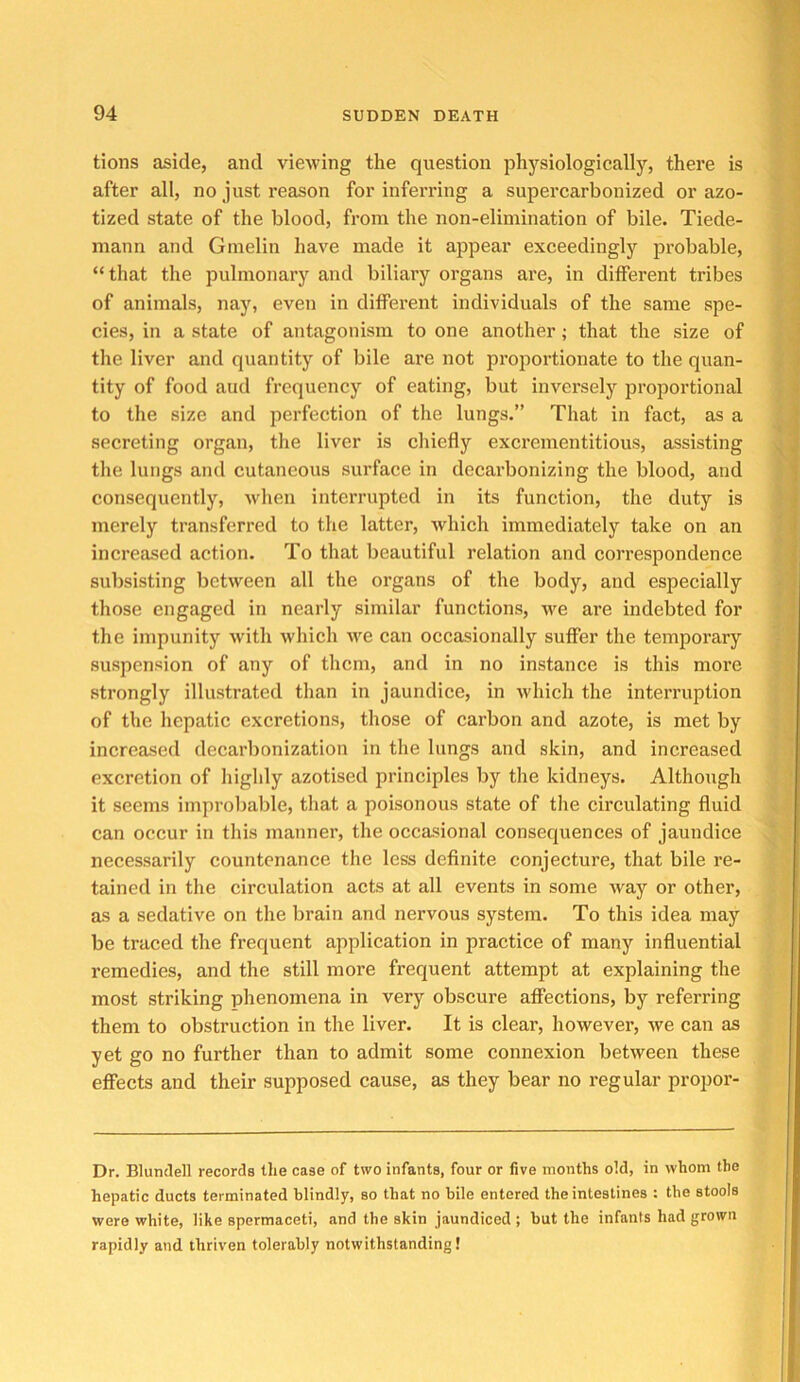 tions aside, and viewing the question jihysiologically, there is after all, no just reason for inferring a supercarbonized or azo- tized state of the blood, from the non-elimination of bile. Tiede- mann and Gmelin have made it appear exceedingly probable, “that the pulmonary and biliary organs are, in different tribes of animals, nay, even in different individuals of the same spe- cies, in a state of antagonism to one another; that the size of the liver and quantity of bile are not proportionate to the quan- tity of food aud frequency of eating, but inversely proportional to the size and perfection of the lungs.” That in fact, as a secreting organ, the liver is chiefly excrementitious, assisting the lungs and cutaneous surface in decarbonizing the blood, and consequently, when interrupted in its function, the duty is merely transferred to the latter, which immediately take on an increased action. To that beautiful relation and correspondence subsisting between all the organs of the body, and especially those engaged in nearly similar functions, we are indebted for the impunity with wliich we can occasionally suffer the temporary suspension of any of them, and in no instance is this more strongly illustrated than in jaundice, in which the interruption of the hepatic excretions, those of carbon and azote, is met by increased decarbonization in the lungs and skin, and increased excretion of Iiighly azotised principles by the kidneys. Although it seems improbable, that a poisonous state of the circulating fluid can occur in this manner, the occasional consequences of jaundice necessarily countenance the less definite conjecture, that bile re- tained in the circulation acts at all events in some way or other, as a sedative on the brain and nervous system. To this idea may be traced the frequent application in practice of many influential remedies, and the still more frequent attempt at explaining the most striking phenomena in very obscure affections, by referring them to obstruction in the liver. It is clear, however, we can as yet go no further than to admit some connexion between these effects and their supposed cause, as they bear no regular propor- Dr. Blundell records the case of two infants, four or five months old, in whom the hepatic ducts terminated blindly, so that no bile entered the intestines : the stools were white, like spermaceti, and the skin jaundiced ; but the infants had grown rapidly and thriven tolerably notwithstanding!