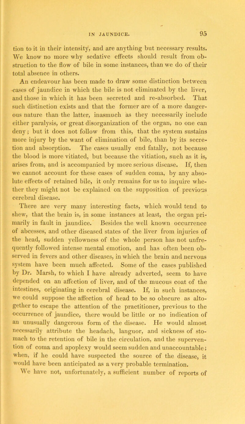 tion to it in their intensity, and are anything but necessary results. We know no more why sedative effects should result from ob- struction to the flow of bile in some instances, than we do of their total absence in others. An endeavour has been made to draw some distinction between cases of jaundice in which the bile is not eliminated by the liver, and those in which it has been secreted and re-absorbed. That such distinction exists and that the former are of a more danger- ous nature than the latter, inasmuch as they necessarily include either paralysis, or great disorganization of the organ, no one can deny; but it does not foUow from this, that the system sustains more injury by the want of elimination of bile, than by its secre- tion and absorption. The cases usually end fatally, not because the blood is more vitiated, but because the vitiation, such as it is, arises from, and is accompanied by more serious disease. If, then we cannot account for these cases of sudden coma, by any abso- lute effects of retained bile, it only remains for us to inquire whe- ther they might not be explained on the supposition of previous cerebral disease. There are very many interesting facts, which would tend to shew, that the brain is, in some instances at least, the organ pri- marily in fault in jaundice. Besides the well known occuri’ence of abcesses, and other diseased states of the liver from injuries of the head, sudden yellowness of the whole person has not unfre- quently followed intense mental emotion, and has often been ob- served in fevers and other diseases, in which the brain and nervous system have been much affected. Some of the cases published by Dr. Marsh, to which I have already adverted, seem to have depended on an affection of liver, and of the mucous coat of the intestines, originating in cerebral disease. If, in such instances, we could suppose the affection of head to be so obscure as alto- gether to escape the attention of the practitioner, previous to the occurrence of jaundice, there would be little or no indication of an unusually dangerous form of the disease. lie would almost necessarily attribute the headach, languor, and sickness of sto- mach to the retention of bile in the circulation, and the superven- tion of coma and apoplexy would seem sudden and unaccountable; when, if he could have suspected the source of the disease, it would have been anticipated as a very probable termination. We have not, unfortunately, a sufficient number of reports of