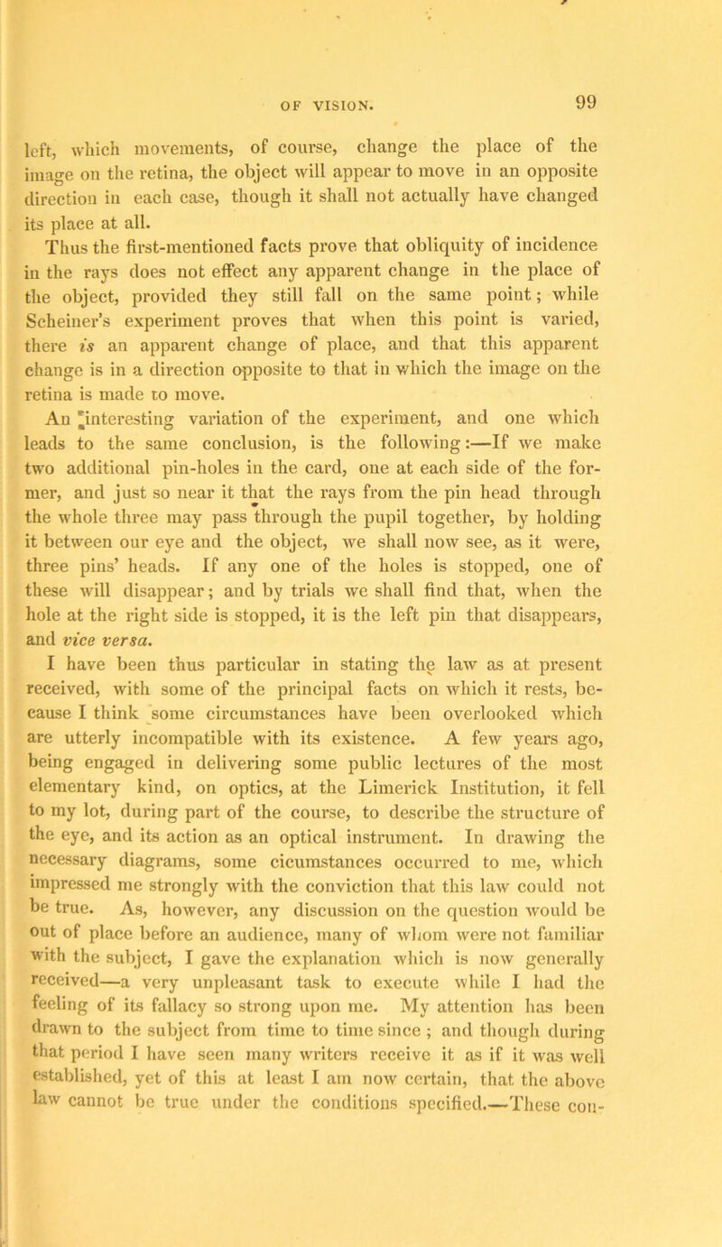 left, which movements, of coiu-se, change the place of the image on the retina, the object will appear to move in an opposite direction in each case, though it shall not actually have changed its place at all. Thus the first-mentioned facts prove that obliquity of incidence in the rays does not effect any apparent change in the place of the object, provided they still fall on the same point; while Scheiner’s experiment proves that when this point is varied, there is an apparent change of place, and that this apparent change is in a direction opposite to that in which the image on the retina is made to move. An 'interesting variation of the experiment, and one which leads to the same conclusion, is the following:—If we make two additional pin-holes in the card, one at each side of the for- mer, and just so near it that the rays from the pin head through the whole three may pass through the pupil together, by holding it between our eye and the object, we shall now see, as it were, three pins’ heads. If any one of the holes is stopped, one of these will disappear; and by trials we shall find that, when the hole at the right side is stopped, it is the left pin that disappears, and vice versa. I have been thus particular in stating the law as at present received, with some of the principal facts on which it rests, be- cause I think some circumstances have been overlooked which are utterly incompatible with its existence. A few years ago, being engaged in delivering some public lectures of the most elementary kind, on optics, at the Limerick Institution, it fell to my lot, during part of the course, to describe the structure of the eye, and its action as an optical instrument. In drawing the necessary diagrams, some cicumstances occurred to me, which impressed me strongly with the conviction that this law could not be true. As, however, any discussion on the question would be out of place before an audience, many of whom were not familiar with the subject, I gave the explanation which is now generally received—a very unpleasant task to execute while I had tlie feeling of its fallacy so strong upon me. My attention lias been drawn to the subject from time to time since ; and thougli during that period I have seen many writers receive it as if it was well established, yet of this at least I am now certain, that the above law cannot be true under the conditions specified.—These con-