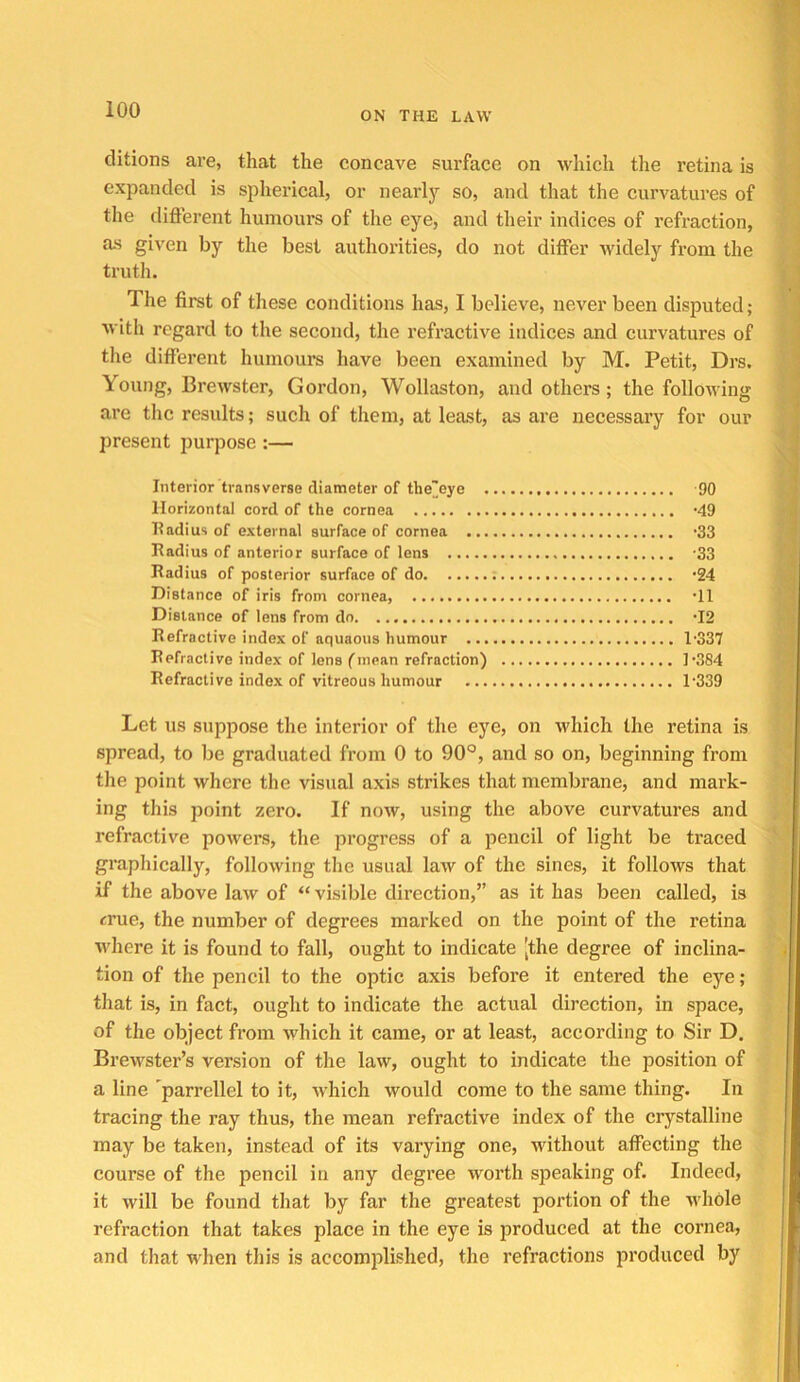 ON THE LAW clitions are, that the concave surface on which the retina is expanded is spherical, or nearly so, and that the curvatures of the difterent humours of the eye, and their indices of refraction, a-s given by the best authorities, do not differ widely from the truth. The first of these conditions has, I believe, never been disputed; with regard to the second, the refractive indices and curvatures of the different humours have been examined by M. Petit, Drs. Young, Brewster, Gordon, Wollaston, and others; the following are the results; such of them, at least, as are necessary for our present purpose :— Interior transverse diameter of the'eye -90 Horizontal cord of the cornea -49 Eadius of external surface of cornea ’33 Radius of anterior surface of lens -33 Radius of posterior surface of do '24 Distance of iris from cornea, •!! Distance of lens from do. •12 Refractive index of aquaons humour 1-337 Refractive index of lens (mean refraction) ]*384 Refractive index of vitreous humour 1‘339 Let US suppose the interior of the eye, on which the retina is spread, to be graduated from 0 to 90°, and so on, beginning from the point where the visual axis strikes that membrane, and mark- ing this point zero. If now, using the above curvatures and refractive powers, the progress of a pencil of light be traced graphically, following the usual law of the sines, it follows that if the above law of “ visible direction,” as it has been called, is crue, the number of degrees marked on the point of the retina where it is found to fall, ought to indicate [the degree of inclina- tion of the pencil to the optic axis before it entered the eye ; that is, in fact, ought to indicate the actual direction, in space, of the object from which it came, or at least, according to Sir D. Brewster’s version of the law, ought to indicate the position of a line parrellel to it, which would come to the same thing. In tracing the ray thus, the mean refractive index of the crystalline may be taken, in.stead of its varying one, without aflPecting the course of the pencil in any degree worth speaking of. Indeed, it will be found that by far the greatest portion of the whole refraction that takes place in the eye is produced at the cornea, and that when this is accomplished, the refractions produced by