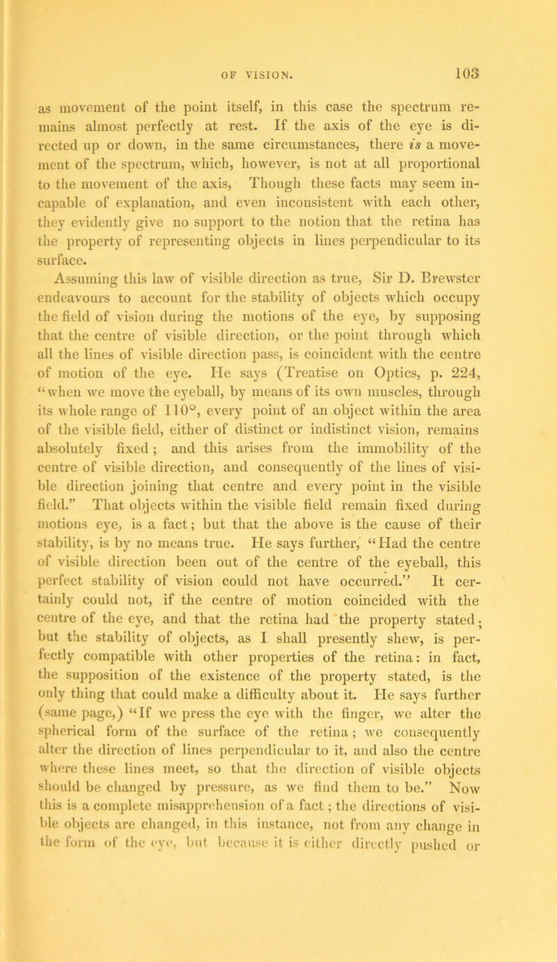 as inovmnent of the point itself, in this case the spectrum re- mains almost perfectly at rest. If the axis of the eye is di- rected up or down, in the same circumstances, there is a move- ment of the spectrum, which, however, is not at all proportional to the movement of the axis. Though these facts may seem in- capable of explanation, and even inconsistent with each other, they evidently give no support to the notion that the retina has the property of representing objects in lines perpendicular to its surface. Assuming this law of visible direction as true. Sir D. Brewster endeavours to account for the stability of objects which occupy the field of vision during the motions of the eye, by supposing that the centre of visible direction, or the point through which all the lines of visible direction pass, is coincident with the centre of motion of the eye. He says (Treatise on Optics, p. 224, “when we move the eyeball, by means of its own muscles, through its whole range of 110®, every point of an object within the area of the visible field, either of distinct or indistinct vision, remains absolutely fixed; and this arises from the immobility of the centi’e of visible direction, and consequently of the lines of visi- ble direction joining that centre and every point in the visible field.” That objects within the visible field remain fixed during motions eye, is a fact; but that the above is the cause of their stability, is by no means true. He says further, “Had the centre of visible direction been out of the centre of the eyeball, this perfect stability of vision could not have occurred.” It cer- tainly could not, if the centre of motion coincided with the centre of the eye, and that the retina had'the property stated; but the stability of objects, as I shall presently shew, is per- fectly compatible with other properties of the retina: in fact, the supposition of the existence of the property stated, is the only thing that could make a difficulty about it. He says further (same page,) “If we press the eye with the finger, we alter the spherical form of the surface of the retina; we consequently alter the direction of lines pcrpendieular to it, and also the centre wliere these lines meet, so that the direction of visible objects should be changed by pressure, as we find them to be.” Now this is a complete misapprehension of a fact; the directions of visi- ble objects are changed, in this instance, not from any change in the form of the eye, but because it is either directly pushed or