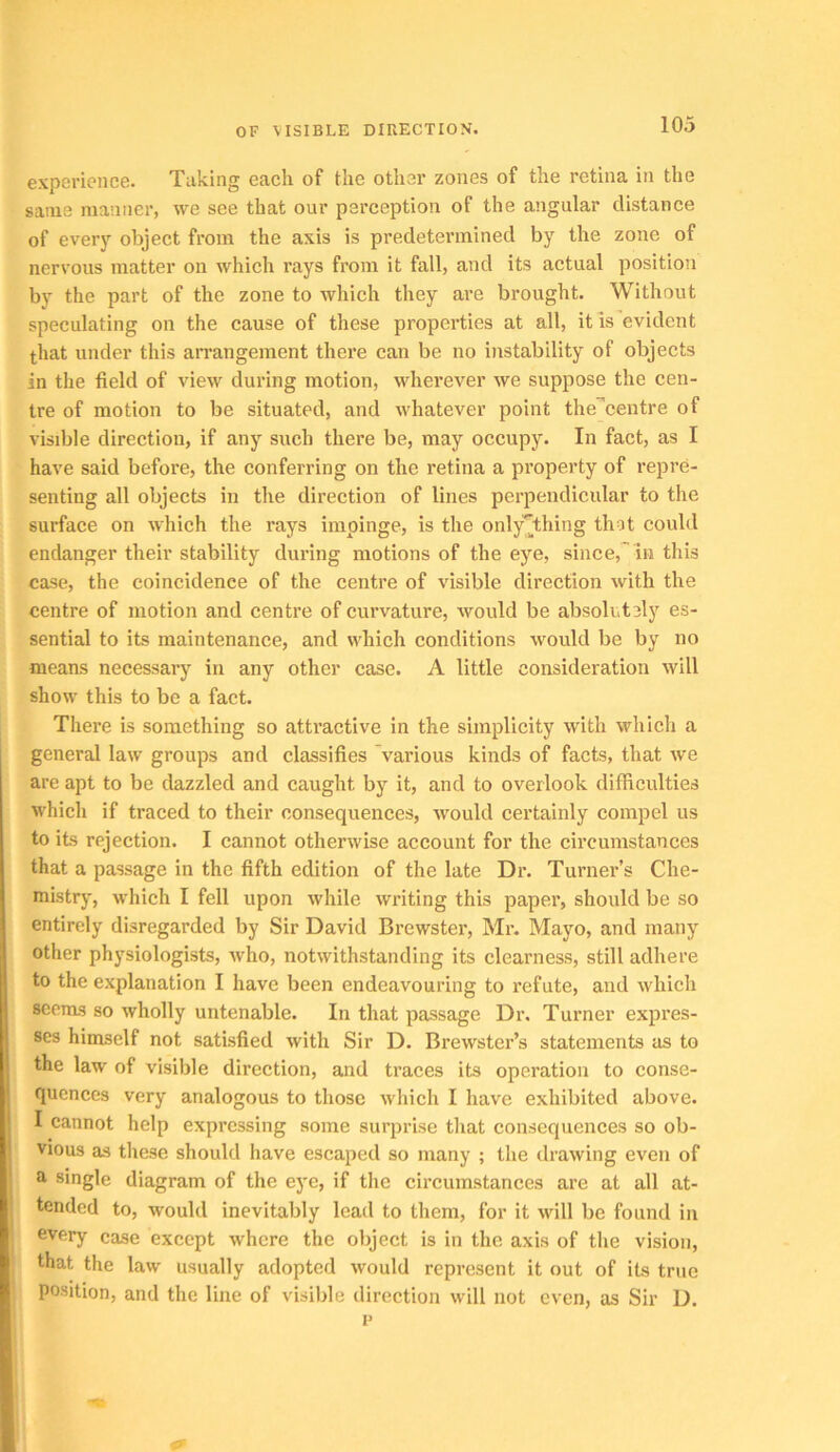 experience. Taking each of the other zones of the retina in the same manner, we see that our perception of the angular distance of everj' object from the axis is predetermined by the zone of nervous matter on which rays from it fall, and its actual position by the part of the zone to which they are brought. Without speculating on the cause of these properties at all, it is evident that under this arrangement there can be no instability of objects in the field of view during motion, wherever we suppose the cen- tre of motion to be situated, and whatever point the^'centre of visible direction, if any such there be, may occupy. In fact, as I have said before, the conferring on the retina a property of repre- senting all objects in the direction of lines perpendicular to the surfaee on which the rays impinge, is the only^thing thot could endanger their stability during motions of the eye, since,'in this case, the coincidence of the centre of visible direction with the centre of motion and centre of curvature, would be absolutely es- sential to its maintenance, and which conditions would be by no means necessary in any other case. A little consideration will show this to be a fact. There is something so attractive in the simplicity with which a general law groups and classifies various kinds of facts, that we are apt to be dazzled and caught by it, and to overlook difiiculties which if traced to their consequences, would certainly compel us to its rejection. I cannot otherwise account for the circumstances that a passage in the fifth edition of the late Dr. Turner’s Che- mistry, which I fell upon while writing this paper, should be so entirely disregarded by Sir David Brewster, Mr. Mayo, and many other physiologists, who, notwithstanding its clearness, still adhere to the explanation I have been endeavouring to refute, and which scorns so wholly untenable. In that passage Dr. Turner expres- ses himself not satisfied with Sir D. Brewster’s statements as to the law of visible direction, and traces its operation to conse- quences very analogous to those which I have exhibited above. I cannot help expressing some surprise that consequences so ob- vious as these should have escaped so many ; the drawing even of single diagram of the eye, if the circumstances are at all at- tended to, would inevitably lead to them, for it will be found in every case except where the object is in the axis of the vision, that the law usually adopted would represent it out of its true position, and the line of visilde direction will not even, as Sir D. p