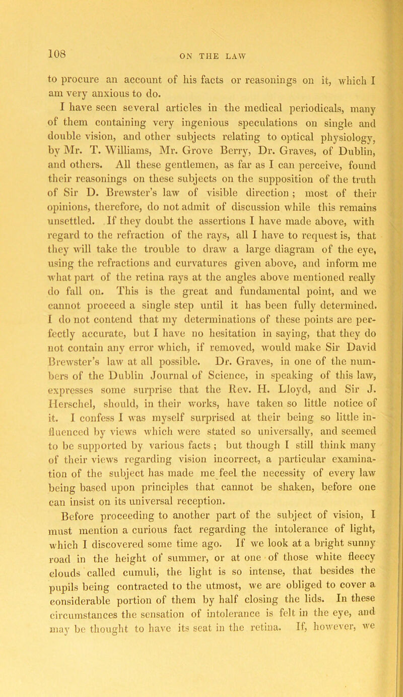 to procure an account of his facts or reasonings on it, which I am very anxious to do. I have seen several articles in the medical periodicals, many of them containing very ingenious speculations on single and double vision, and other subjects relating to optical physiology, by Mr. T. Williams, Mr. Grove Berry, Dr. Graves, of Dublin, and others. All these gentlemen, as far as I can perceive, found their reasonings on these subjects on the supposition of the truth of Sir D. Brewster’s law of visible direction ; most of their opinions, tliereforc, do not admit of discussion while this remains unsettled. If tliey doubt the assertions I have made above, with regard to the refraction of the rays, all I have to request is, that they will take the trouble to draw a large diagram of the eye, using the refractions and curvatures given above, and inform me what part of the retina rays at the angles above mentioned really do fall on. This is the great and fundamental point, and we cannot proceed a single step until it has been fully determined. I do not contend that my determinations of these points are per- fectly accurate, but I have no hesitation in saying, that they do not contain any error which, if removed, would make Sir David Brewster’s law at all possible. Dr. Graves, in one of the num- bers of the Dublin Journal of Science, in speaking of this law, expresses some surprise that the Rev. H. Lloyd, and Sir J. lierscliel, should, in their Avorks, have taken so little notice of it. 1 confess I was myself surprised at their being so little in- fluenced by views which were stated so universally, and seemed to be supported by various facts ; but though I still tliink many of their views regarding vision incorrect, a particular examina- tion of the subject has made me feel the necessity of every law being based upon principles that cannot be shaken, before one can insist on its universal reception. Before proceeding to another part of the subject of vision, I must mention a curious fact regarding the intolerance of light, which I discovered some time ago. If we look at a bright sunny road in the height of summer, or at one of those white fleecy clouds called cumuli, the light is so intense, that besides the pupils being contracted to the utmost, we are obliged to cover a considerable portion of them by half closing the lids. In these circumstances the sensation of intolerance is felt in the eye, and mav be thoiurht to have its seat in the retina. If, however, Ave